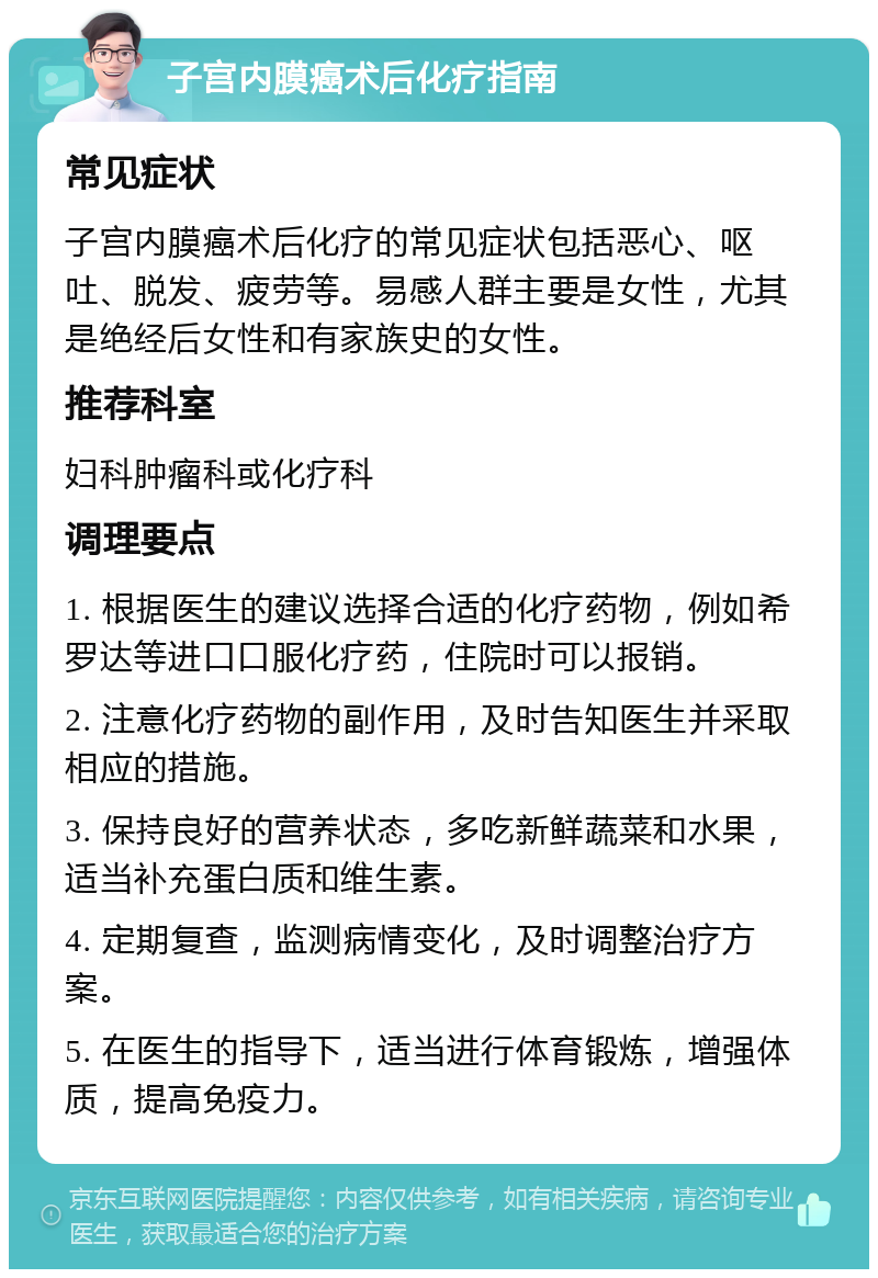 子宫内膜癌术后化疗指南 常见症状 子宫内膜癌术后化疗的常见症状包括恶心、呕吐、脱发、疲劳等。易感人群主要是女性，尤其是绝经后女性和有家族史的女性。 推荐科室 妇科肿瘤科或化疗科 调理要点 1. 根据医生的建议选择合适的化疗药物，例如希罗达等进口口服化疗药，住院时可以报销。 2. 注意化疗药物的副作用，及时告知医生并采取相应的措施。 3. 保持良好的营养状态，多吃新鲜蔬菜和水果，适当补充蛋白质和维生素。 4. 定期复查，监测病情变化，及时调整治疗方案。 5. 在医生的指导下，适当进行体育锻炼，增强体质，提高免疫力。