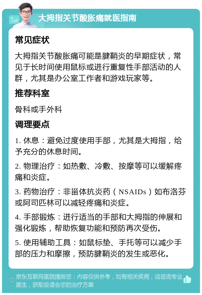 大拇指关节酸胀痛就医指南 常见症状 大拇指关节酸胀痛可能是腱鞘炎的早期症状，常见于长时间使用鼠标或进行重复性手部活动的人群，尤其是办公室工作者和游戏玩家等。 推荐科室 骨科或手外科 调理要点 1. 休息：避免过度使用手部，尤其是大拇指，给予充分的休息时间。 2. 物理治疗：如热敷、冷敷、按摩等可以缓解疼痛和炎症。 3. 药物治疗：非甾体抗炎药（NSAIDs）如布洛芬或阿司匹林可以减轻疼痛和炎症。 4. 手部锻炼：进行适当的手部和大拇指的伸展和强化锻炼，帮助恢复功能和预防再次受伤。 5. 使用辅助工具：如鼠标垫、手托等可以减少手部的压力和摩擦，预防腱鞘炎的发生或恶化。