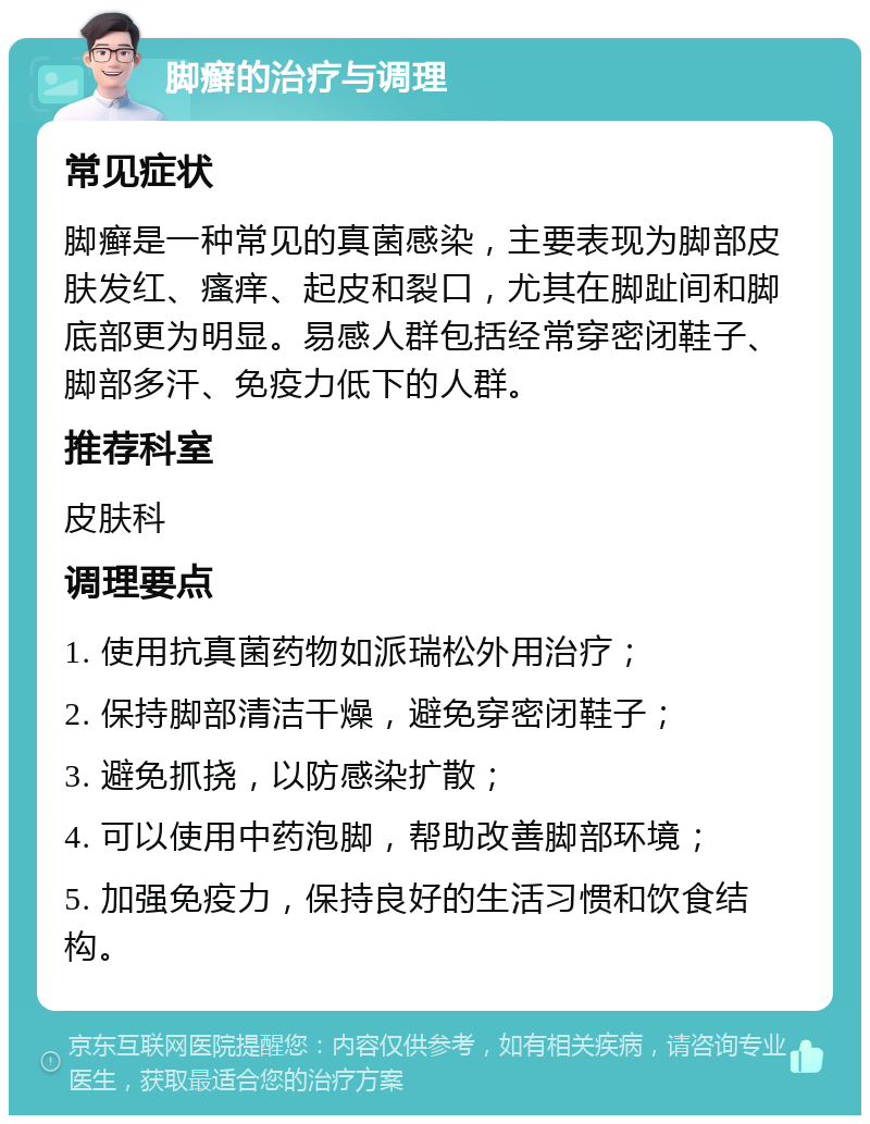 脚癣的治疗与调理 常见症状 脚癣是一种常见的真菌感染，主要表现为脚部皮肤发红、瘙痒、起皮和裂口，尤其在脚趾间和脚底部更为明显。易感人群包括经常穿密闭鞋子、脚部多汗、免疫力低下的人群。 推荐科室 皮肤科 调理要点 1. 使用抗真菌药物如派瑞松外用治疗； 2. 保持脚部清洁干燥，避免穿密闭鞋子； 3. 避免抓挠，以防感染扩散； 4. 可以使用中药泡脚，帮助改善脚部环境； 5. 加强免疫力，保持良好的生活习惯和饮食结构。