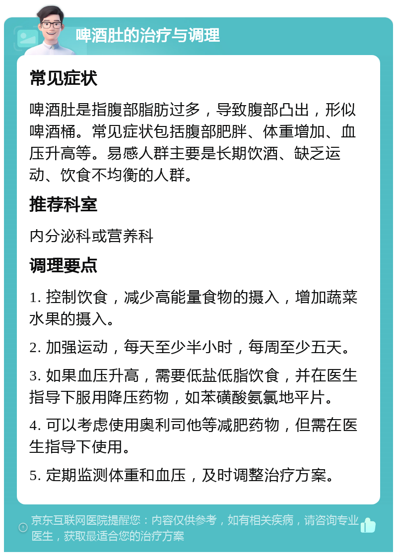 啤酒肚的治疗与调理 常见症状 啤酒肚是指腹部脂肪过多，导致腹部凸出，形似啤酒桶。常见症状包括腹部肥胖、体重增加、血压升高等。易感人群主要是长期饮酒、缺乏运动、饮食不均衡的人群。 推荐科室 内分泌科或营养科 调理要点 1. 控制饮食，减少高能量食物的摄入，增加蔬菜水果的摄入。 2. 加强运动，每天至少半小时，每周至少五天。 3. 如果血压升高，需要低盐低脂饮食，并在医生指导下服用降压药物，如苯磺酸氨氯地平片。 4. 可以考虑使用奥利司他等减肥药物，但需在医生指导下使用。 5. 定期监测体重和血压，及时调整治疗方案。