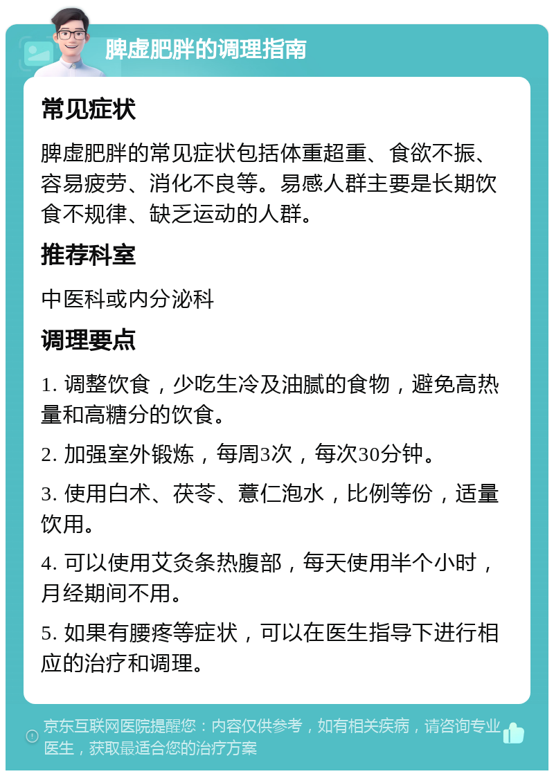 脾虚肥胖的调理指南 常见症状 脾虚肥胖的常见症状包括体重超重、食欲不振、容易疲劳、消化不良等。易感人群主要是长期饮食不规律、缺乏运动的人群。 推荐科室 中医科或内分泌科 调理要点 1. 调整饮食，少吃生冷及油腻的食物，避免高热量和高糖分的饮食。 2. 加强室外锻炼，每周3次，每次30分钟。 3. 使用白术、茯苓、薏仁泡水，比例等份，适量饮用。 4. 可以使用艾灸条热腹部，每天使用半个小时，月经期间不用。 5. 如果有腰疼等症状，可以在医生指导下进行相应的治疗和调理。