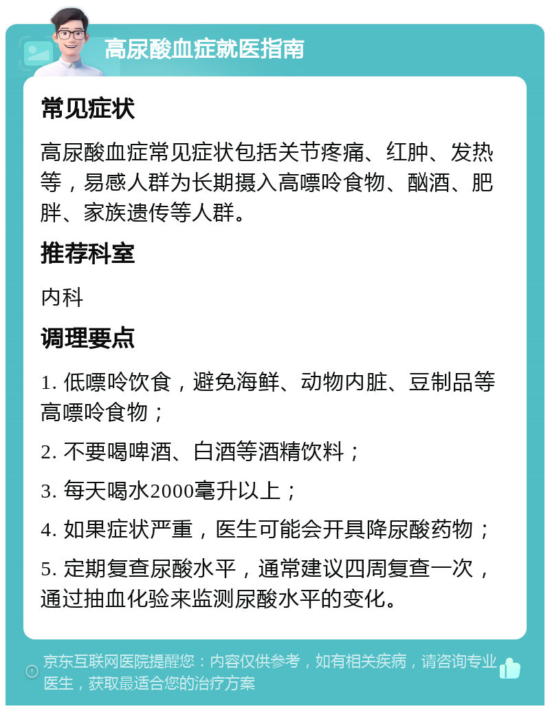 高尿酸血症就医指南 常见症状 高尿酸血症常见症状包括关节疼痛、红肿、发热等，易感人群为长期摄入高嘌呤食物、酗酒、肥胖、家族遗传等人群。 推荐科室 内科 调理要点 1. 低嘌呤饮食，避免海鲜、动物内脏、豆制品等高嘌呤食物； 2. 不要喝啤酒、白酒等酒精饮料； 3. 每天喝水2000毫升以上； 4. 如果症状严重，医生可能会开具降尿酸药物； 5. 定期复查尿酸水平，通常建议四周复查一次，通过抽血化验来监测尿酸水平的变化。