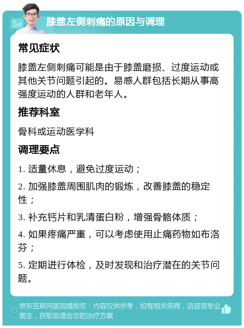 膝盖左侧刺痛的原因与调理 常见症状 膝盖左侧刺痛可能是由于膝盖磨损、过度运动或其他关节问题引起的。易感人群包括长期从事高强度运动的人群和老年人。 推荐科室 骨科或运动医学科 调理要点 1. 适量休息，避免过度运动； 2. 加强膝盖周围肌肉的锻炼，改善膝盖的稳定性； 3. 补充钙片和乳清蛋白粉，增强骨骼体质； 4. 如果疼痛严重，可以考虑使用止痛药物如布洛芬； 5. 定期进行体检，及时发现和治疗潜在的关节问题。