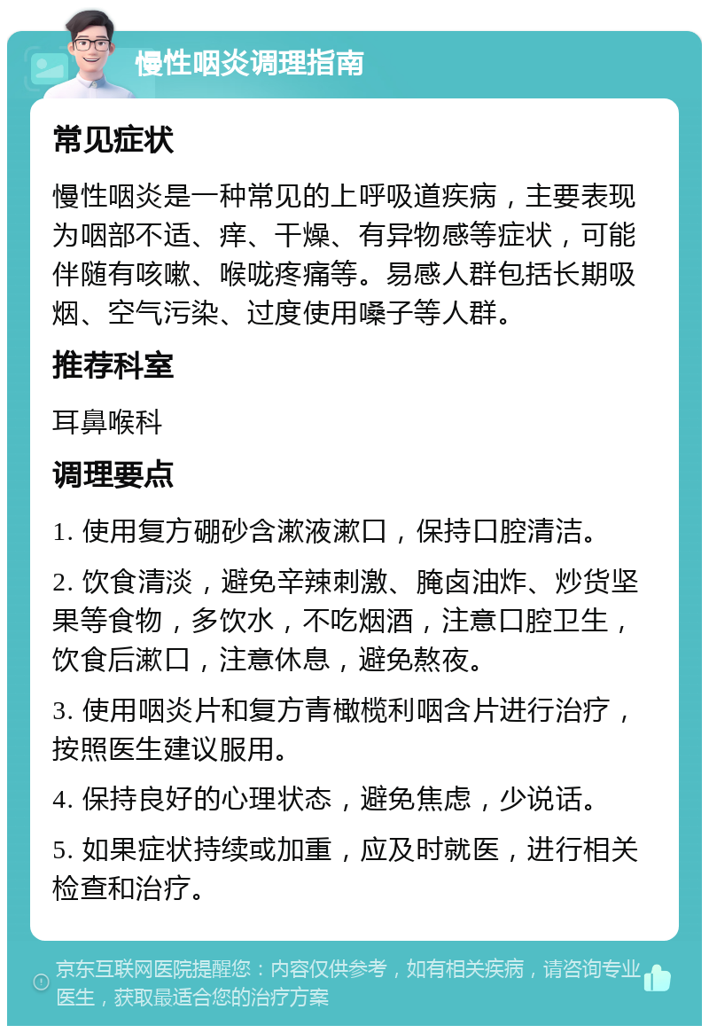 慢性咽炎调理指南 常见症状 慢性咽炎是一种常见的上呼吸道疾病，主要表现为咽部不适、痒、干燥、有异物感等症状，可能伴随有咳嗽、喉咙疼痛等。易感人群包括长期吸烟、空气污染、过度使用嗓子等人群。 推荐科室 耳鼻喉科 调理要点 1. 使用复方硼砂含漱液漱口，保持口腔清洁。 2. 饮食清淡，避免辛辣刺激、腌卤油炸、炒货坚果等食物，多饮水，不吃烟酒，注意口腔卫生，饮食后漱口，注意休息，避免熬夜。 3. 使用咽炎片和复方青橄榄利咽含片进行治疗，按照医生建议服用。 4. 保持良好的心理状态，避免焦虑，少说话。 5. 如果症状持续或加重，应及时就医，进行相关检查和治疗。