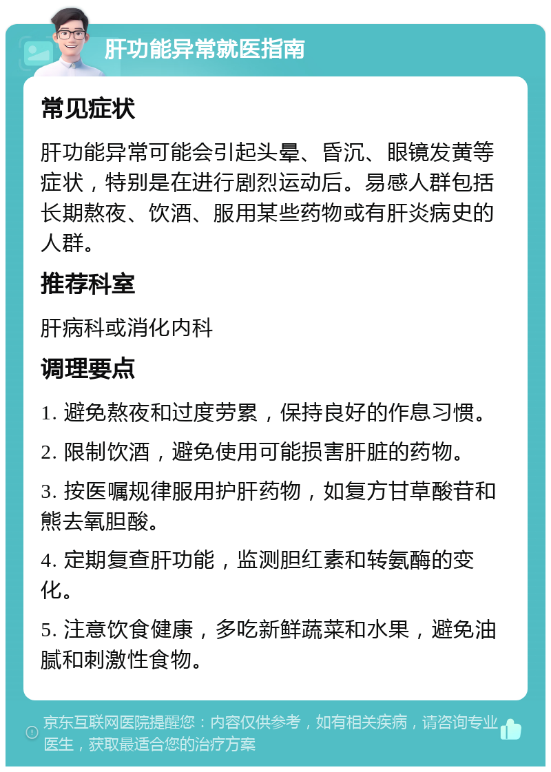 肝功能异常就医指南 常见症状 肝功能异常可能会引起头晕、昏沉、眼镜发黄等症状，特别是在进行剧烈运动后。易感人群包括长期熬夜、饮酒、服用某些药物或有肝炎病史的人群。 推荐科室 肝病科或消化内科 调理要点 1. 避免熬夜和过度劳累，保持良好的作息习惯。 2. 限制饮酒，避免使用可能损害肝脏的药物。 3. 按医嘱规律服用护肝药物，如复方甘草酸苷和熊去氧胆酸。 4. 定期复查肝功能，监测胆红素和转氨酶的变化。 5. 注意饮食健康，多吃新鲜蔬菜和水果，避免油腻和刺激性食物。