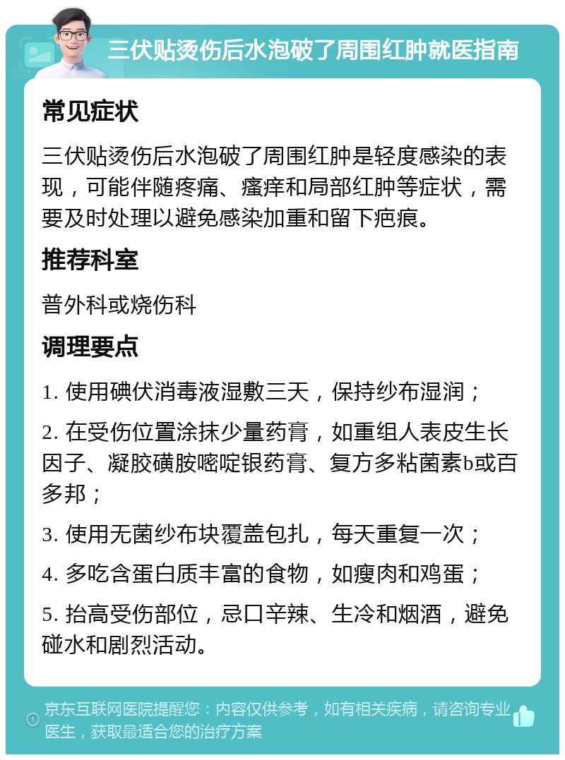 三伏贴烫伤后水泡破了周围红肿就医指南 常见症状 三伏贴烫伤后水泡破了周围红肿是轻度感染的表现，可能伴随疼痛、瘙痒和局部红肿等症状，需要及时处理以避免感染加重和留下疤痕。 推荐科室 普外科或烧伤科 调理要点 1. 使用碘伏消毒液湿敷三天，保持纱布湿润； 2. 在受伤位置涂抹少量药膏，如重组人表皮生长因子、凝胶磺胺嘧啶银药膏、复方多粘菌素b或百多邦； 3. 使用无菌纱布块覆盖包扎，每天重复一次； 4. 多吃含蛋白质丰富的食物，如瘦肉和鸡蛋； 5. 抬高受伤部位，忌口辛辣、生冷和烟酒，避免碰水和剧烈活动。