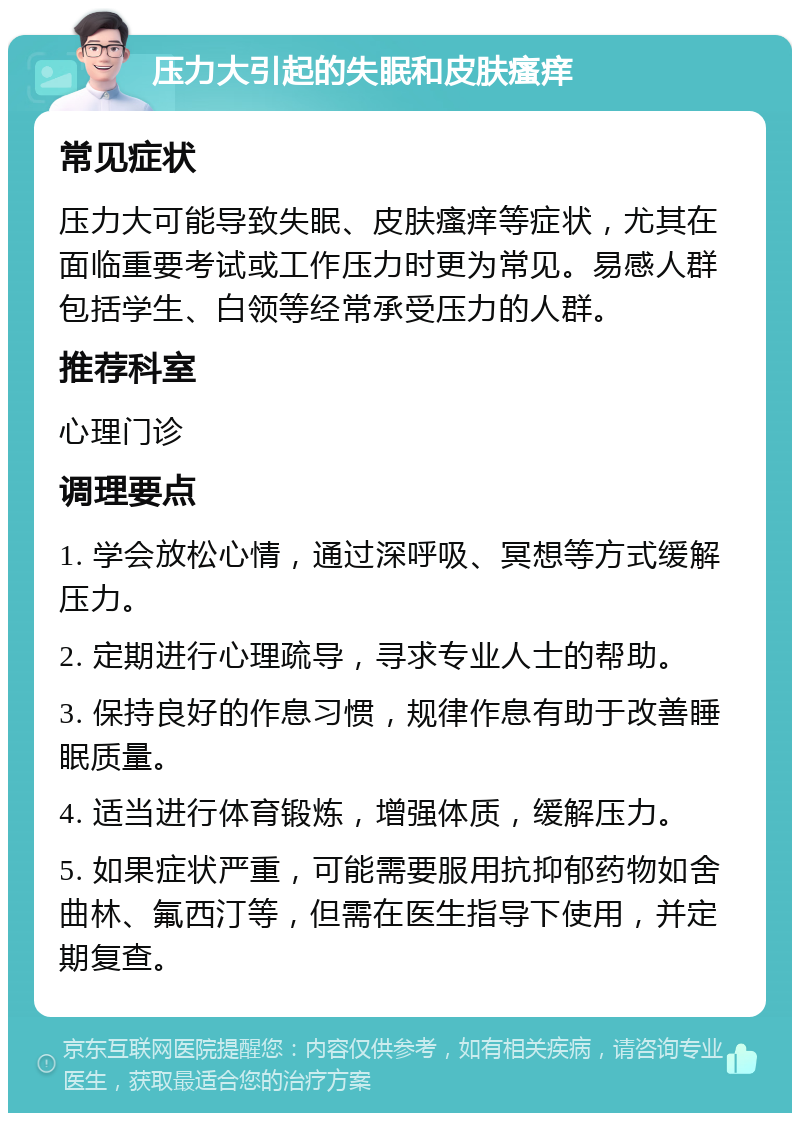 压力大引起的失眠和皮肤瘙痒 常见症状 压力大可能导致失眠、皮肤瘙痒等症状，尤其在面临重要考试或工作压力时更为常见。易感人群包括学生、白领等经常承受压力的人群。 推荐科室 心理门诊 调理要点 1. 学会放松心情，通过深呼吸、冥想等方式缓解压力。 2. 定期进行心理疏导，寻求专业人士的帮助。 3. 保持良好的作息习惯，规律作息有助于改善睡眠质量。 4. 适当进行体育锻炼，增强体质，缓解压力。 5. 如果症状严重，可能需要服用抗抑郁药物如舍曲林、氟西汀等，但需在医生指导下使用，并定期复查。