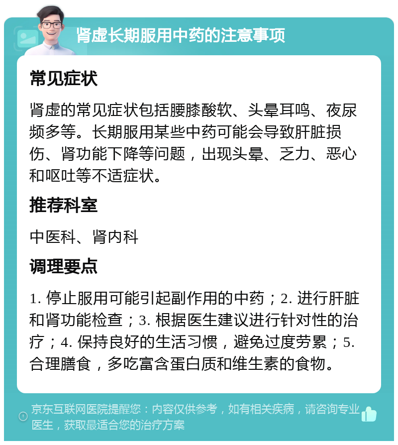 肾虚长期服用中药的注意事项 常见症状 肾虚的常见症状包括腰膝酸软、头晕耳鸣、夜尿频多等。长期服用某些中药可能会导致肝脏损伤、肾功能下降等问题，出现头晕、乏力、恶心和呕吐等不适症状。 推荐科室 中医科、肾内科 调理要点 1. 停止服用可能引起副作用的中药；2. 进行肝脏和肾功能检查；3. 根据医生建议进行针对性的治疗；4. 保持良好的生活习惯，避免过度劳累；5. 合理膳食，多吃富含蛋白质和维生素的食物。