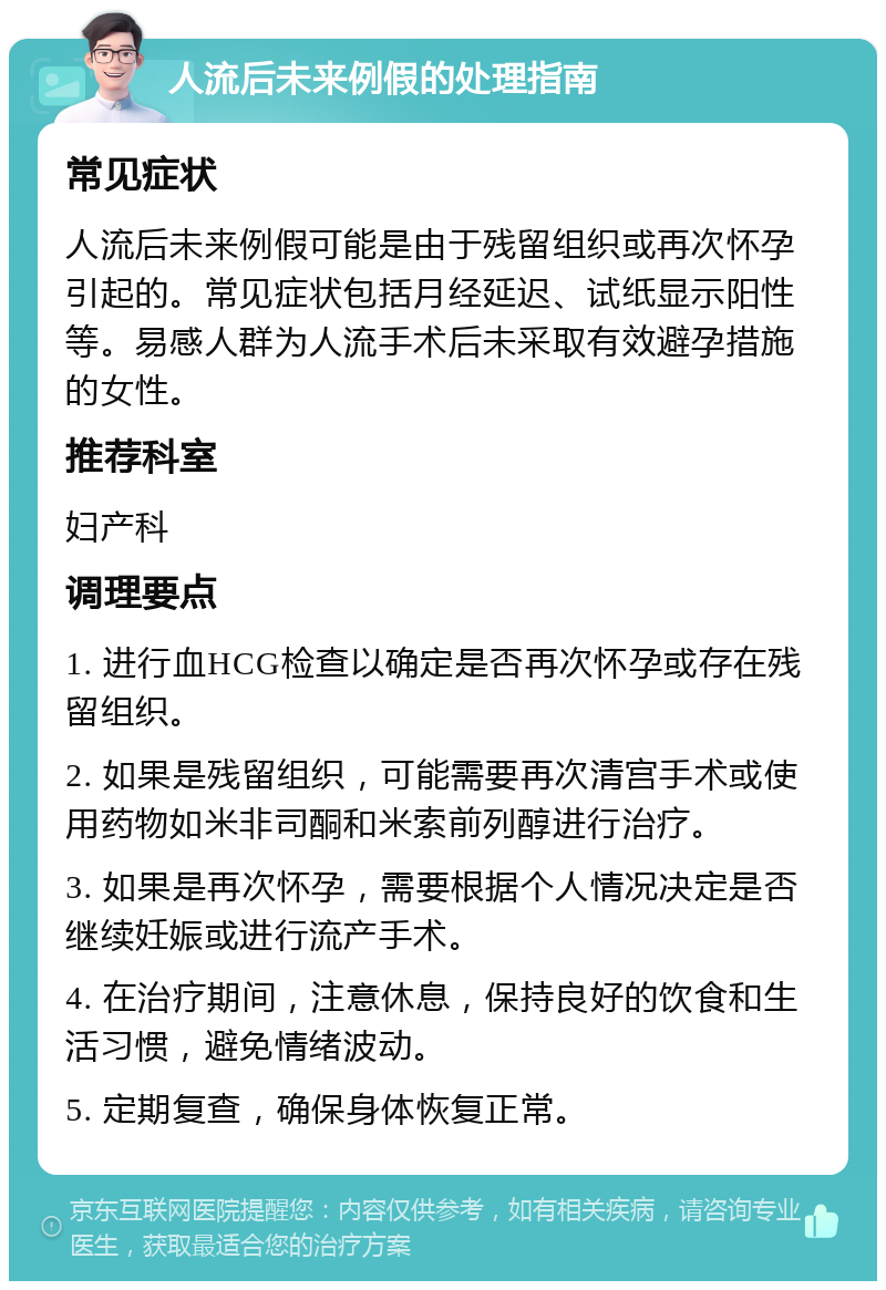 人流后未来例假的处理指南 常见症状 人流后未来例假可能是由于残留组织或再次怀孕引起的。常见症状包括月经延迟、试纸显示阳性等。易感人群为人流手术后未采取有效避孕措施的女性。 推荐科室 妇产科 调理要点 1. 进行血HCG检查以确定是否再次怀孕或存在残留组织。 2. 如果是残留组织，可能需要再次清宫手术或使用药物如米非司酮和米索前列醇进行治疗。 3. 如果是再次怀孕，需要根据个人情况决定是否继续妊娠或进行流产手术。 4. 在治疗期间，注意休息，保持良好的饮食和生活习惯，避免情绪波动。 5. 定期复查，确保身体恢复正常。