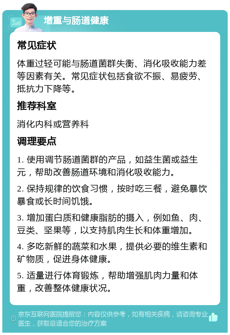 增重与肠道健康 常见症状 体重过轻可能与肠道菌群失衡、消化吸收能力差等因素有关。常见症状包括食欲不振、易疲劳、抵抗力下降等。 推荐科室 消化内科或营养科 调理要点 1. 使用调节肠道菌群的产品，如益生菌或益生元，帮助改善肠道环境和消化吸收能力。 2. 保持规律的饮食习惯，按时吃三餐，避免暴饮暴食或长时间饥饿。 3. 增加蛋白质和健康脂肪的摄入，例如鱼、肉、豆类、坚果等，以支持肌肉生长和体重增加。 4. 多吃新鲜的蔬菜和水果，提供必要的维生素和矿物质，促进身体健康。 5. 适量进行体育锻炼，帮助增强肌肉力量和体重，改善整体健康状况。