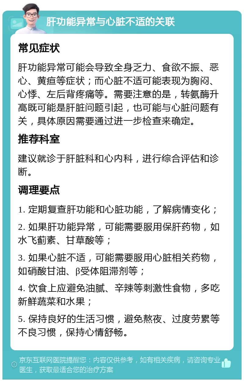 肝功能异常与心脏不适的关联 常见症状 肝功能异常可能会导致全身乏力、食欲不振、恶心、黄疸等症状；而心脏不适可能表现为胸闷、心悸、左后背疼痛等。需要注意的是，转氨酶升高既可能是肝脏问题引起，也可能与心脏问题有关，具体原因需要通过进一步检查来确定。 推荐科室 建议就诊于肝脏科和心内科，进行综合评估和诊断。 调理要点 1. 定期复查肝功能和心脏功能，了解病情变化； 2. 如果肝功能异常，可能需要服用保肝药物，如水飞蓟素、甘草酸等； 3. 如果心脏不适，可能需要服用心脏相关药物，如硝酸甘油、β受体阻滞剂等； 4. 饮食上应避免油腻、辛辣等刺激性食物，多吃新鲜蔬菜和水果； 5. 保持良好的生活习惯，避免熬夜、过度劳累等不良习惯，保持心情舒畅。