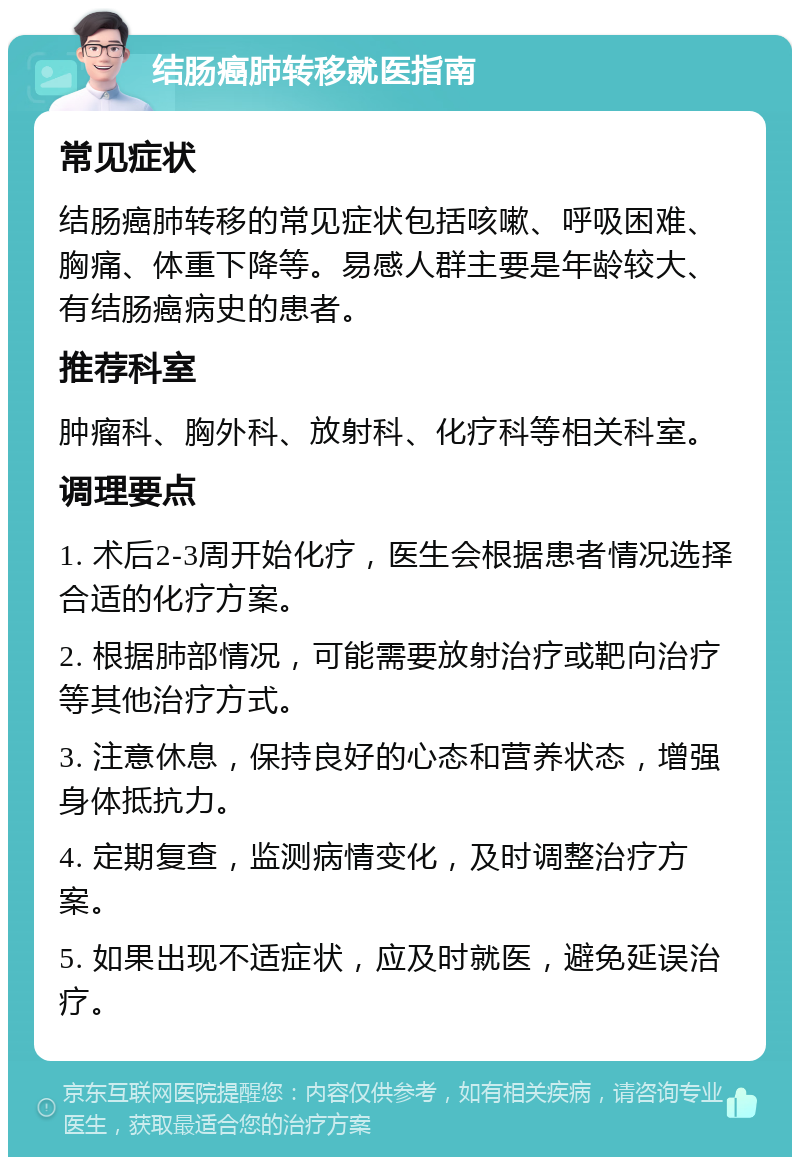 结肠癌肺转移就医指南 常见症状 结肠癌肺转移的常见症状包括咳嗽、呼吸困难、胸痛、体重下降等。易感人群主要是年龄较大、有结肠癌病史的患者。 推荐科室 肿瘤科、胸外科、放射科、化疗科等相关科室。 调理要点 1. 术后2-3周开始化疗，医生会根据患者情况选择合适的化疗方案。 2. 根据肺部情况，可能需要放射治疗或靶向治疗等其他治疗方式。 3. 注意休息，保持良好的心态和营养状态，增强身体抵抗力。 4. 定期复查，监测病情变化，及时调整治疗方案。 5. 如果出现不适症状，应及时就医，避免延误治疗。