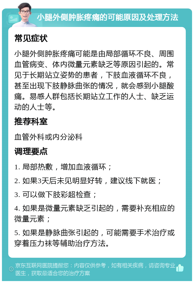 小腿外侧肿胀疼痛的可能原因及处理方法 常见症状 小腿外侧肿胀疼痛可能是由局部循环不良、周围血管病变、体内微量元素缺乏等原因引起的。常见于长期站立姿势的患者，下肢血液循环不良，甚至出现下肢静脉曲张的情况，就会感到小腿酸痛。易感人群包括长期站立工作的人士、缺乏运动的人士等。 推荐科室 血管外科或内分泌科 调理要点 1. 局部热敷，增加血液循环； 2. 如果3天后未见明显好转，建议线下就医； 3. 可以做下肢彩超检查； 4. 如果是微量元素缺乏引起的，需要补充相应的微量元素； 5. 如果是静脉曲张引起的，可能需要手术治疗或穿着压力袜等辅助治疗方法。