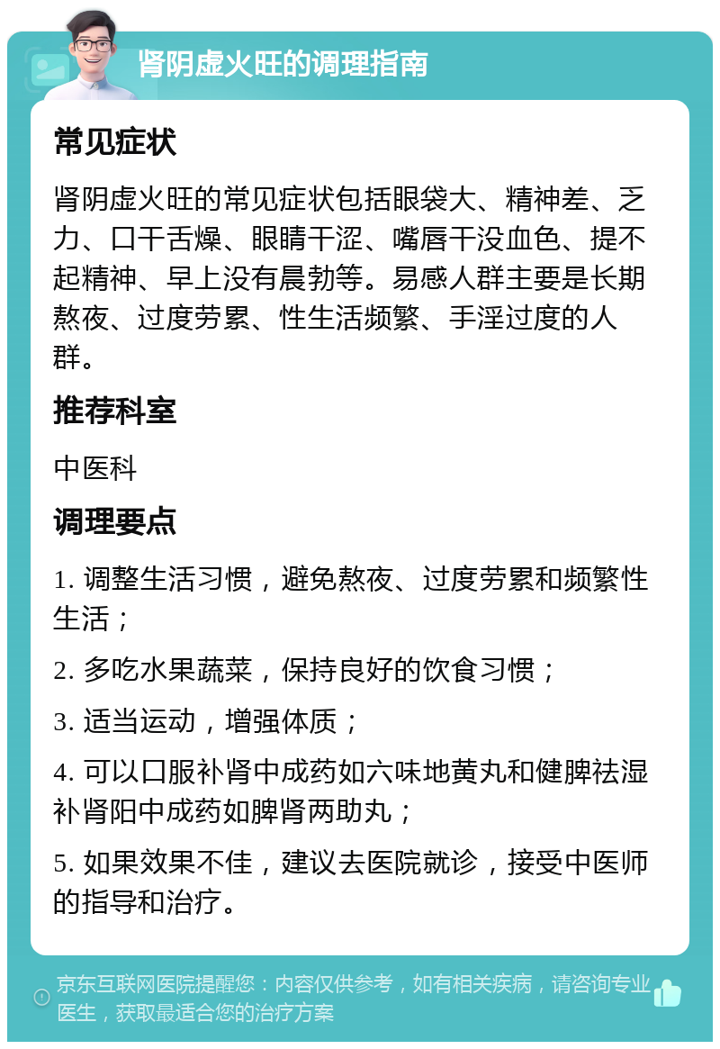 肾阴虚火旺的调理指南 常见症状 肾阴虚火旺的常见症状包括眼袋大、精神差、乏力、口干舌燥、眼睛干涩、嘴唇干没血色、提不起精神、早上没有晨勃等。易感人群主要是长期熬夜、过度劳累、性生活频繁、手淫过度的人群。 推荐科室 中医科 调理要点 1. 调整生活习惯，避免熬夜、过度劳累和频繁性生活； 2. 多吃水果蔬菜，保持良好的饮食习惯； 3. 适当运动，增强体质； 4. 可以口服补肾中成药如六味地黄丸和健脾祛湿补肾阳中成药如脾肾两助丸； 5. 如果效果不佳，建议去医院就诊，接受中医师的指导和治疗。