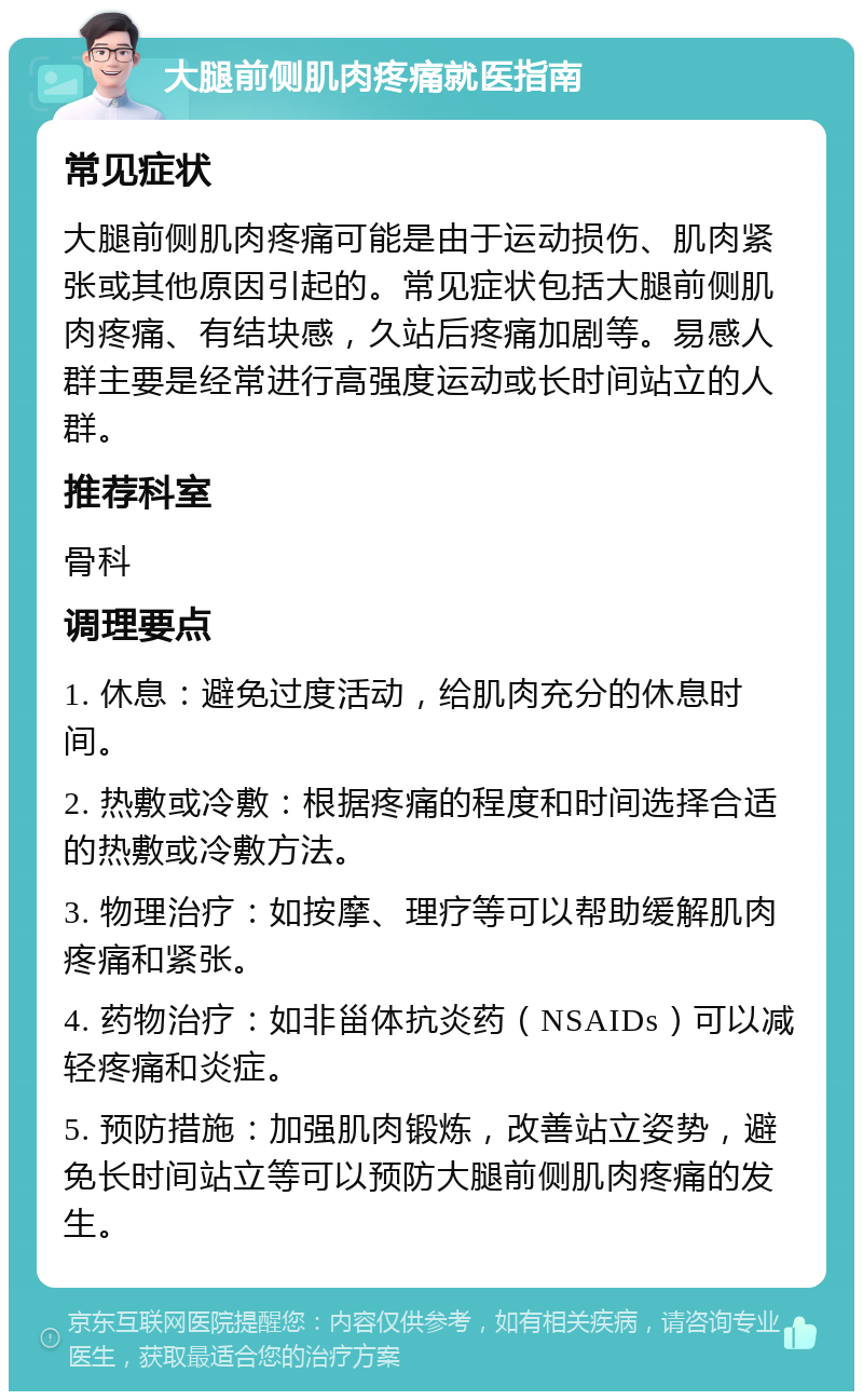 大腿前侧肌肉疼痛就医指南 常见症状 大腿前侧肌肉疼痛可能是由于运动损伤、肌肉紧张或其他原因引起的。常见症状包括大腿前侧肌肉疼痛、有结块感，久站后疼痛加剧等。易感人群主要是经常进行高强度运动或长时间站立的人群。 推荐科室 骨科 调理要点 1. 休息：避免过度活动，给肌肉充分的休息时间。 2. 热敷或冷敷：根据疼痛的程度和时间选择合适的热敷或冷敷方法。 3. 物理治疗：如按摩、理疗等可以帮助缓解肌肉疼痛和紧张。 4. 药物治疗：如非甾体抗炎药（NSAIDs）可以减轻疼痛和炎症。 5. 预防措施：加强肌肉锻炼，改善站立姿势，避免长时间站立等可以预防大腿前侧肌肉疼痛的发生。