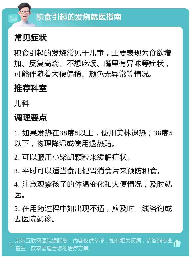 积食引起的发烧就医指南 常见症状 积食引起的发烧常见于儿童，主要表现为食欲增加、反复高烧、不想吃饭、嘴里有异味等症状，可能伴随着大便偏稀、颜色无异常等情况。 推荐科室 儿科 调理要点 1. 如果发热在38度5以上，使用美林退热；38度5以下，物理降温或使用退热贴。 2. 可以服用小柴胡颗粒来缓解症状。 3. 平时可以适当食用健胃消食片来预防积食。 4. 注意观察孩子的体温变化和大便情况，及时就医。 5. 在用药过程中如出现不适，应及时上线咨询或去医院就诊。