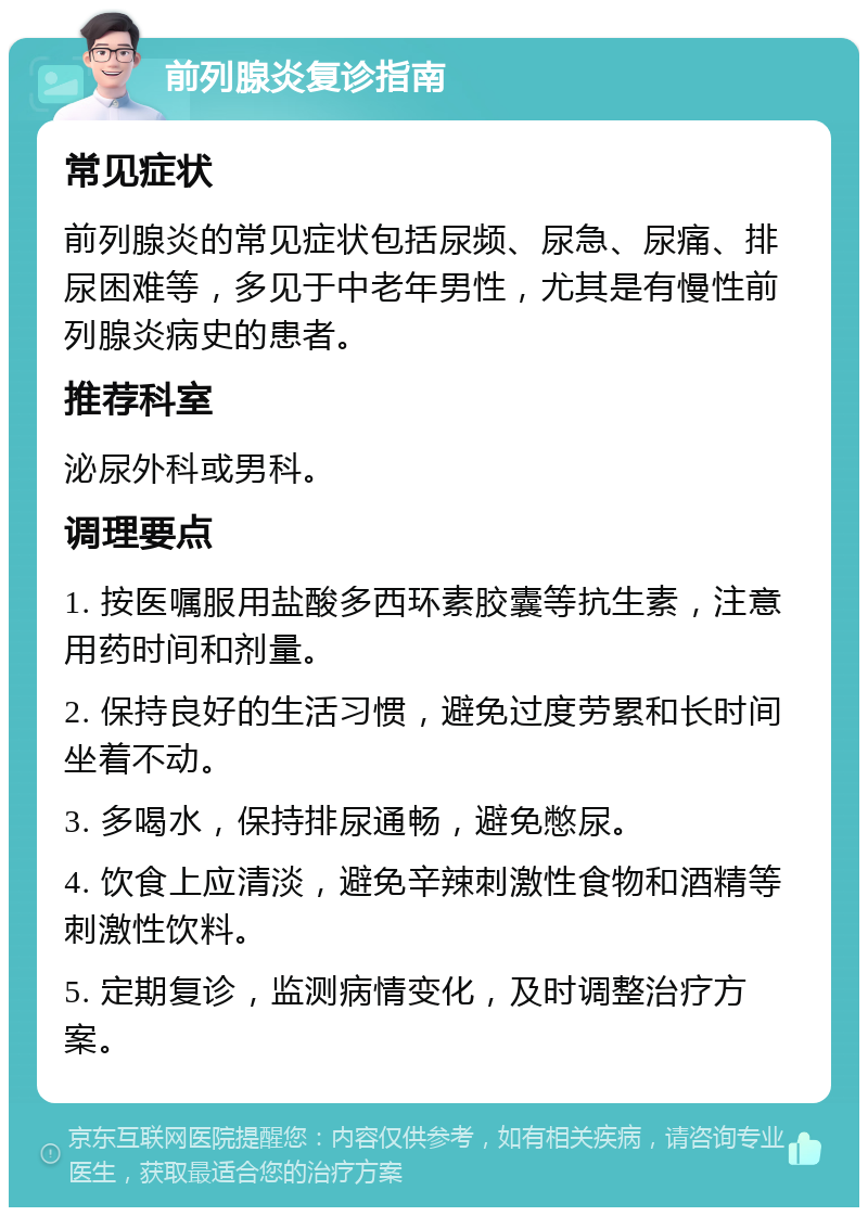 前列腺炎复诊指南 常见症状 前列腺炎的常见症状包括尿频、尿急、尿痛、排尿困难等，多见于中老年男性，尤其是有慢性前列腺炎病史的患者。 推荐科室 泌尿外科或男科。 调理要点 1. 按医嘱服用盐酸多西环素胶囊等抗生素，注意用药时间和剂量。 2. 保持良好的生活习惯，避免过度劳累和长时间坐着不动。 3. 多喝水，保持排尿通畅，避免憋尿。 4. 饮食上应清淡，避免辛辣刺激性食物和酒精等刺激性饮料。 5. 定期复诊，监测病情变化，及时调整治疗方案。