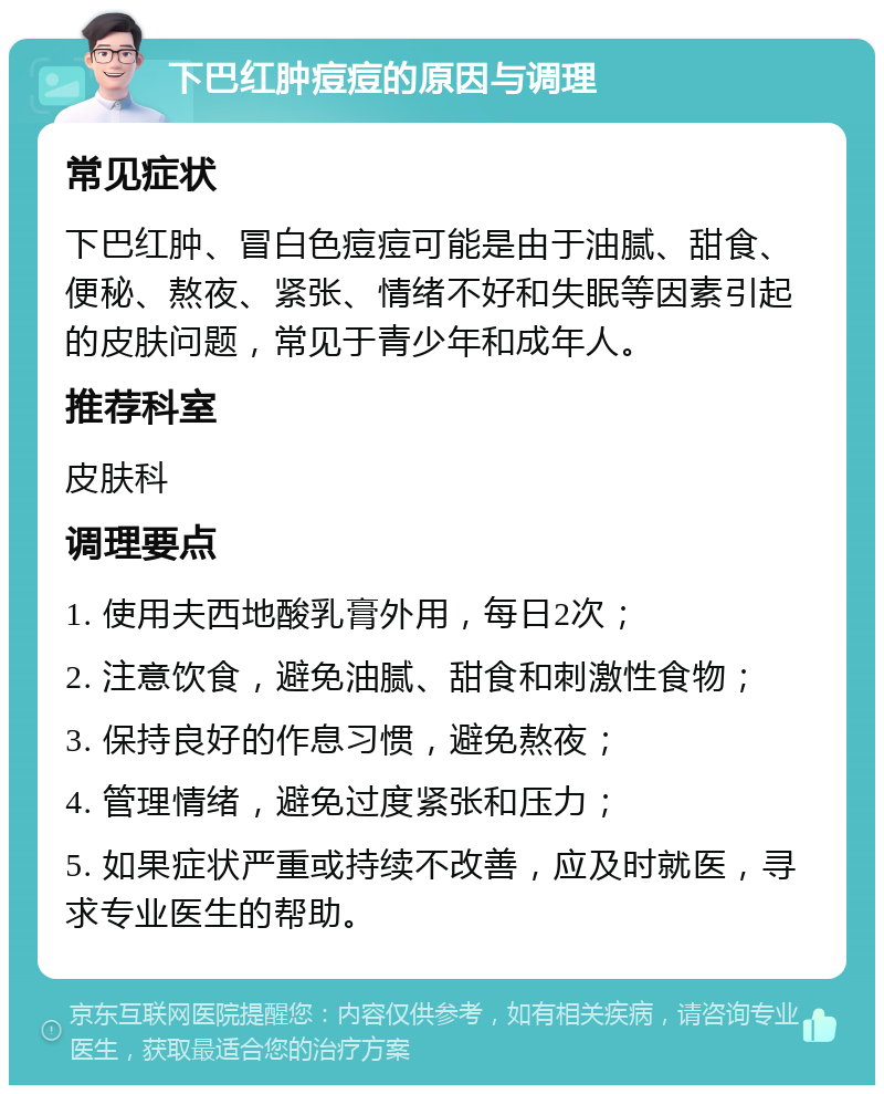 下巴红肿痘痘的原因与调理 常见症状 下巴红肿、冒白色痘痘可能是由于油腻、甜食、便秘、熬夜、紧张、情绪不好和失眠等因素引起的皮肤问题，常见于青少年和成年人。 推荐科室 皮肤科 调理要点 1. 使用夫西地酸乳膏外用，每日2次； 2. 注意饮食，避免油腻、甜食和刺激性食物； 3. 保持良好的作息习惯，避免熬夜； 4. 管理情绪，避免过度紧张和压力； 5. 如果症状严重或持续不改善，应及时就医，寻求专业医生的帮助。