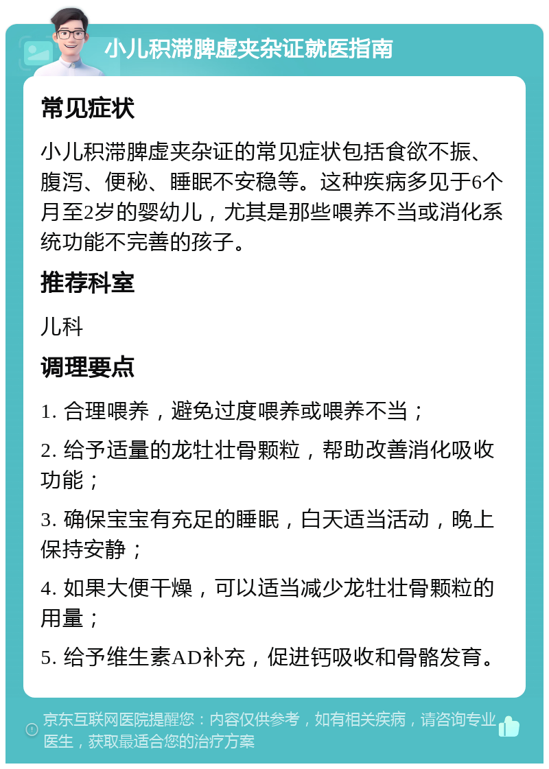 小儿积滞脾虚夹杂证就医指南 常见症状 小儿积滞脾虚夹杂证的常见症状包括食欲不振、腹泻、便秘、睡眠不安稳等。这种疾病多见于6个月至2岁的婴幼儿，尤其是那些喂养不当或消化系统功能不完善的孩子。 推荐科室 儿科 调理要点 1. 合理喂养，避免过度喂养或喂养不当； 2. 给予适量的龙牡壮骨颗粒，帮助改善消化吸收功能； 3. 确保宝宝有充足的睡眠，白天适当活动，晚上保持安静； 4. 如果大便干燥，可以适当减少龙牡壮骨颗粒的用量； 5. 给予维生素AD补充，促进钙吸收和骨骼发育。