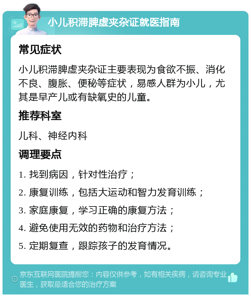 小儿积滞脾虚夹杂证就医指南 常见症状 小儿积滞脾虚夹杂证主要表现为食欲不振、消化不良、腹胀、便秘等症状，易感人群为小儿，尤其是早产儿或有缺氧史的儿童。 推荐科室 儿科、神经内科 调理要点 1. 找到病因，针对性治疗； 2. 康复训练，包括大运动和智力发育训练； 3. 家庭康复，学习正确的康复方法； 4. 避免使用无效的药物和治疗方法； 5. 定期复查，跟踪孩子的发育情况。