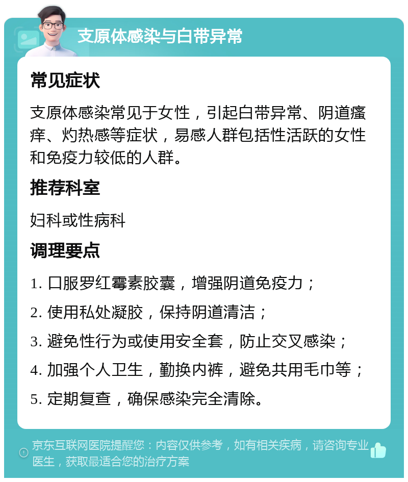 支原体感染与白带异常 常见症状 支原体感染常见于女性，引起白带异常、阴道瘙痒、灼热感等症状，易感人群包括性活跃的女性和免疫力较低的人群。 推荐科室 妇科或性病科 调理要点 1. 口服罗红霉素胶囊，增强阴道免疫力； 2. 使用私处凝胶，保持阴道清洁； 3. 避免性行为或使用安全套，防止交叉感染； 4. 加强个人卫生，勤换内裤，避免共用毛巾等； 5. 定期复查，确保感染完全清除。