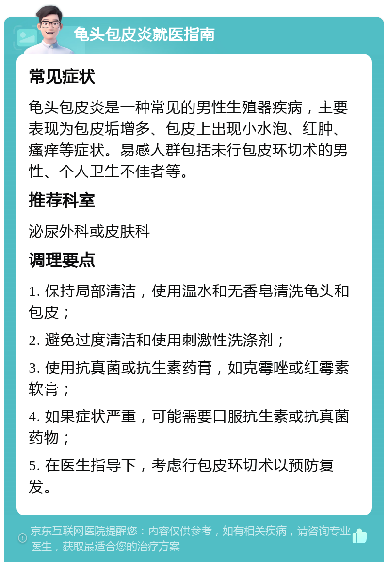 龟头包皮炎就医指南 常见症状 龟头包皮炎是一种常见的男性生殖器疾病，主要表现为包皮垢增多、包皮上出现小水泡、红肿、瘙痒等症状。易感人群包括未行包皮环切术的男性、个人卫生不佳者等。 推荐科室 泌尿外科或皮肤科 调理要点 1. 保持局部清洁，使用温水和无香皂清洗龟头和包皮； 2. 避免过度清洁和使用刺激性洗涤剂； 3. 使用抗真菌或抗生素药膏，如克霉唑或红霉素软膏； 4. 如果症状严重，可能需要口服抗生素或抗真菌药物； 5. 在医生指导下，考虑行包皮环切术以预防复发。