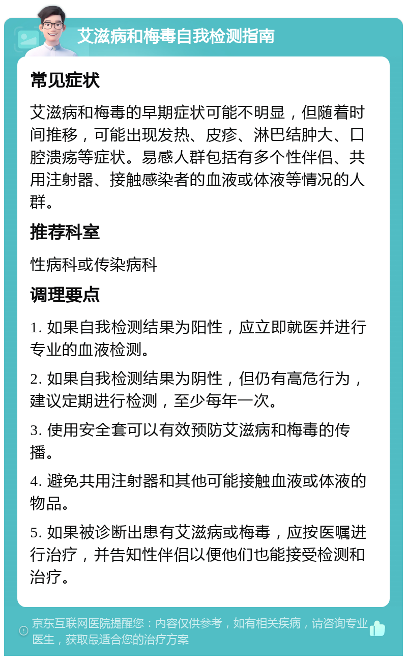 艾滋病和梅毒自我检测指南 常见症状 艾滋病和梅毒的早期症状可能不明显，但随着时间推移，可能出现发热、皮疹、淋巴结肿大、口腔溃疡等症状。易感人群包括有多个性伴侣、共用注射器、接触感染者的血液或体液等情况的人群。 推荐科室 性病科或传染病科 调理要点 1. 如果自我检测结果为阳性，应立即就医并进行专业的血液检测。 2. 如果自我检测结果为阴性，但仍有高危行为，建议定期进行检测，至少每年一次。 3. 使用安全套可以有效预防艾滋病和梅毒的传播。 4. 避免共用注射器和其他可能接触血液或体液的物品。 5. 如果被诊断出患有艾滋病或梅毒，应按医嘱进行治疗，并告知性伴侣以便他们也能接受检测和治疗。