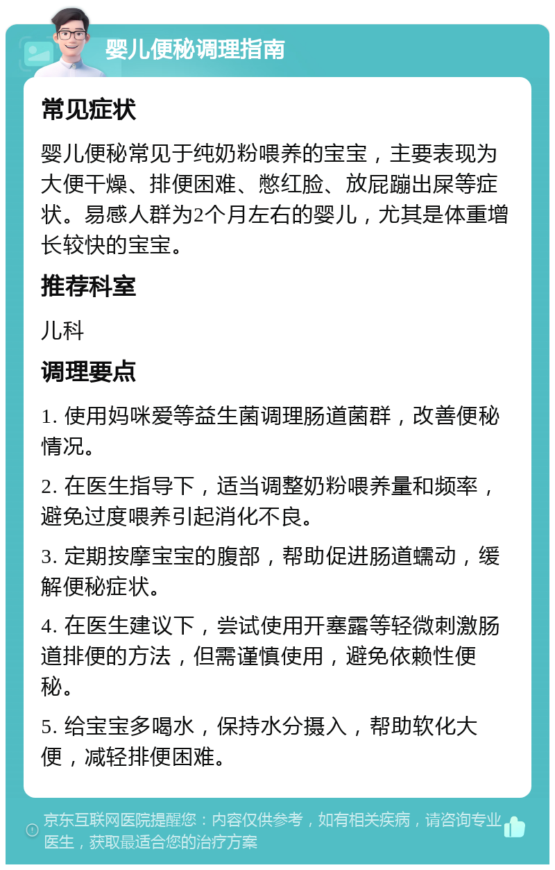 婴儿便秘调理指南 常见症状 婴儿便秘常见于纯奶粉喂养的宝宝，主要表现为大便干燥、排便困难、憋红脸、放屁蹦出屎等症状。易感人群为2个月左右的婴儿，尤其是体重增长较快的宝宝。 推荐科室 儿科 调理要点 1. 使用妈咪爱等益生菌调理肠道菌群，改善便秘情况。 2. 在医生指导下，适当调整奶粉喂养量和频率，避免过度喂养引起消化不良。 3. 定期按摩宝宝的腹部，帮助促进肠道蠕动，缓解便秘症状。 4. 在医生建议下，尝试使用开塞露等轻微刺激肠道排便的方法，但需谨慎使用，避免依赖性便秘。 5. 给宝宝多喝水，保持水分摄入，帮助软化大便，减轻排便困难。