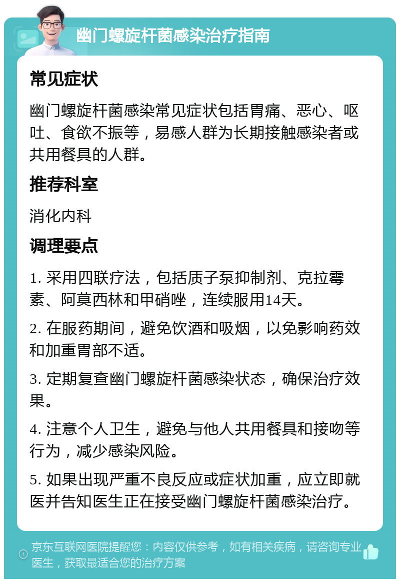 幽门螺旋杆菌感染治疗指南 常见症状 幽门螺旋杆菌感染常见症状包括胃痛、恶心、呕吐、食欲不振等，易感人群为长期接触感染者或共用餐具的人群。 推荐科室 消化内科 调理要点 1. 采用四联疗法，包括质子泵抑制剂、克拉霉素、阿莫西林和甲硝唑，连续服用14天。 2. 在服药期间，避免饮酒和吸烟，以免影响药效和加重胃部不适。 3. 定期复查幽门螺旋杆菌感染状态，确保治疗效果。 4. 注意个人卫生，避免与他人共用餐具和接吻等行为，减少感染风险。 5. 如果出现严重不良反应或症状加重，应立即就医并告知医生正在接受幽门螺旋杆菌感染治疗。