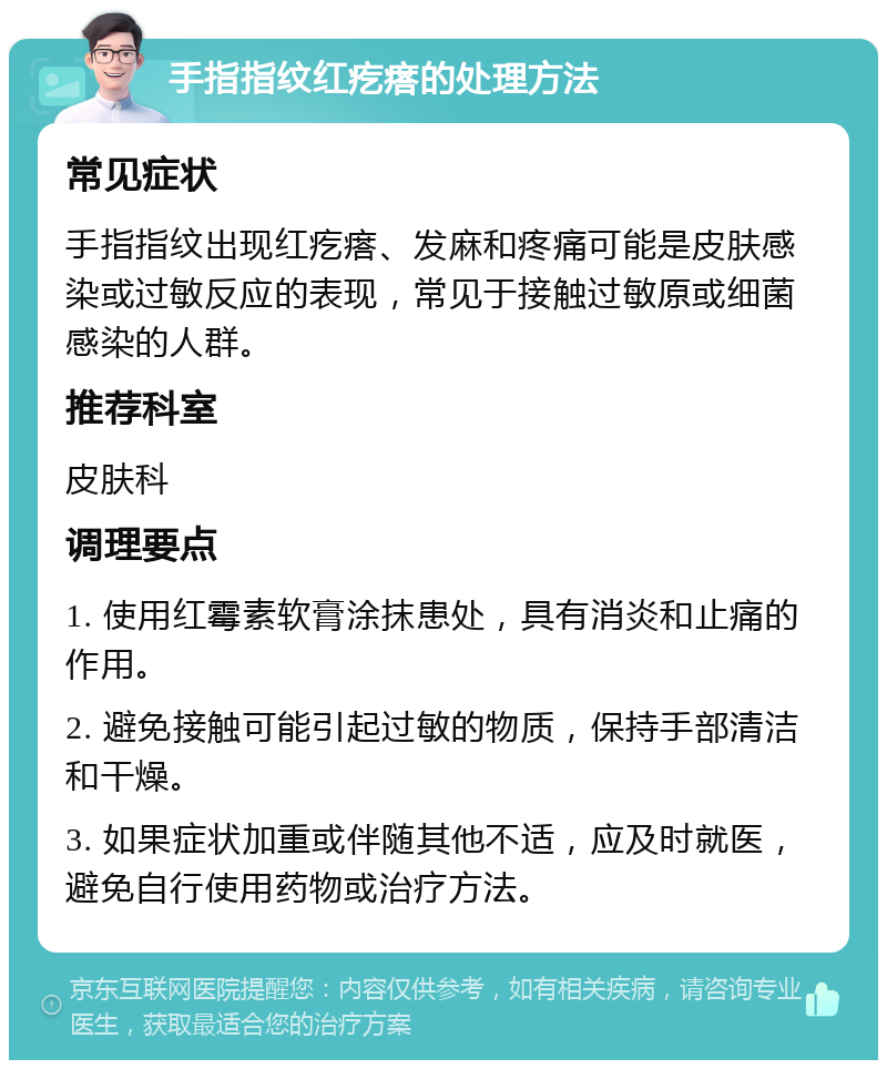 手指指纹红疙瘩的处理方法 常见症状 手指指纹出现红疙瘩、发麻和疼痛可能是皮肤感染或过敏反应的表现，常见于接触过敏原或细菌感染的人群。 推荐科室 皮肤科 调理要点 1. 使用红霉素软膏涂抹患处，具有消炎和止痛的作用。 2. 避免接触可能引起过敏的物质，保持手部清洁和干燥。 3. 如果症状加重或伴随其他不适，应及时就医，避免自行使用药物或治疗方法。