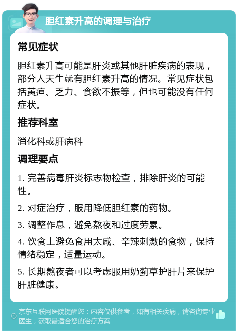 胆红素升高的调理与治疗 常见症状 胆红素升高可能是肝炎或其他肝脏疾病的表现，部分人天生就有胆红素升高的情况。常见症状包括黄疸、乏力、食欲不振等，但也可能没有任何症状。 推荐科室 消化科或肝病科 调理要点 1. 完善病毒肝炎标志物检查，排除肝炎的可能性。 2. 对症治疗，服用降低胆红素的药物。 3. 调整作息，避免熬夜和过度劳累。 4. 饮食上避免食用太咸、辛辣刺激的食物，保持情绪稳定，适量运动。 5. 长期熬夜者可以考虑服用奶蓟草护肝片来保护肝脏健康。