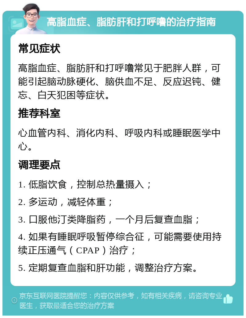 高脂血症、脂肪肝和打呼噜的治疗指南 常见症状 高脂血症、脂肪肝和打呼噜常见于肥胖人群，可能引起脑动脉硬化、脑供血不足、反应迟钝、健忘、白天犯困等症状。 推荐科室 心血管内科、消化内科、呼吸内科或睡眠医学中心。 调理要点 1. 低脂饮食，控制总热量摄入； 2. 多运动，减轻体重； 3. 口服他汀类降脂药，一个月后复查血脂； 4. 如果有睡眠呼吸暂停综合征，可能需要使用持续正压通气（CPAP）治疗； 5. 定期复查血脂和肝功能，调整治疗方案。