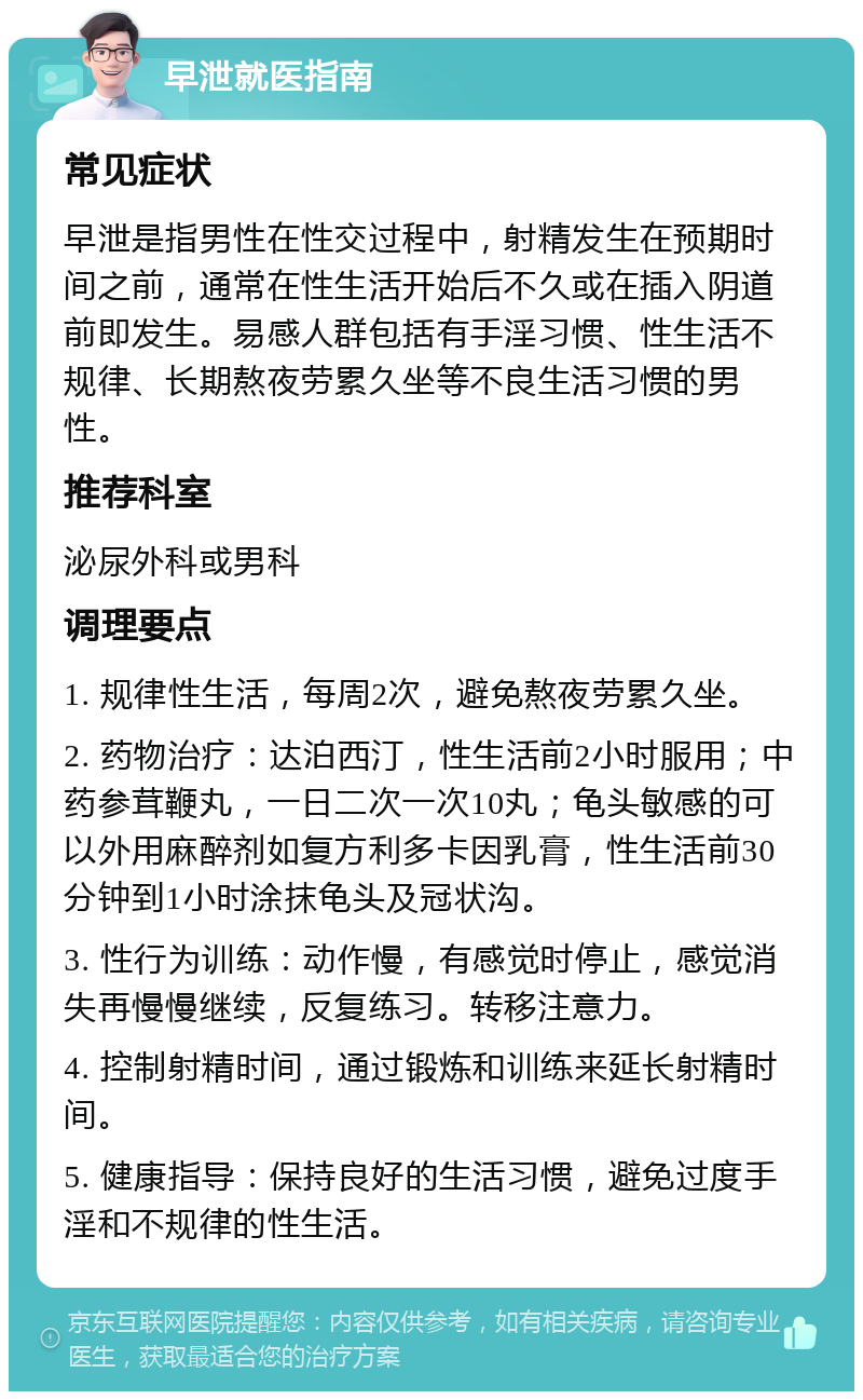 早泄就医指南 常见症状 早泄是指男性在性交过程中，射精发生在预期时间之前，通常在性生活开始后不久或在插入阴道前即发生。易感人群包括有手淫习惯、性生活不规律、长期熬夜劳累久坐等不良生活习惯的男性。 推荐科室 泌尿外科或男科 调理要点 1. 规律性生活，每周2次，避免熬夜劳累久坐。 2. 药物治疗：达泊西汀，性生活前2小时服用；中药参茸鞭丸，一日二次一次10丸；龟头敏感的可以外用麻醉剂如复方利多卡因乳膏，性生活前30分钟到1小时涂抹龟头及冠状沟。 3. 性行为训练：动作慢，有感觉时停止，感觉消失再慢慢继续，反复练习。转移注意力。 4. 控制射精时间，通过锻炼和训练来延长射精时间。 5. 健康指导：保持良好的生活习惯，避免过度手淫和不规律的性生活。