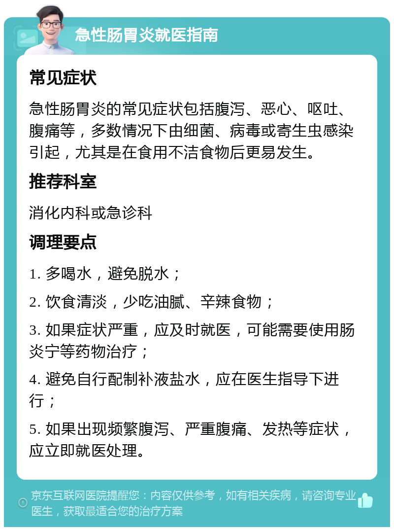 急性肠胃炎就医指南 常见症状 急性肠胃炎的常见症状包括腹泻、恶心、呕吐、腹痛等，多数情况下由细菌、病毒或寄生虫感染引起，尤其是在食用不洁食物后更易发生。 推荐科室 消化内科或急诊科 调理要点 1. 多喝水，避免脱水； 2. 饮食清淡，少吃油腻、辛辣食物； 3. 如果症状严重，应及时就医，可能需要使用肠炎宁等药物治疗； 4. 避免自行配制补液盐水，应在医生指导下进行； 5. 如果出现频繁腹泻、严重腹痛、发热等症状，应立即就医处理。