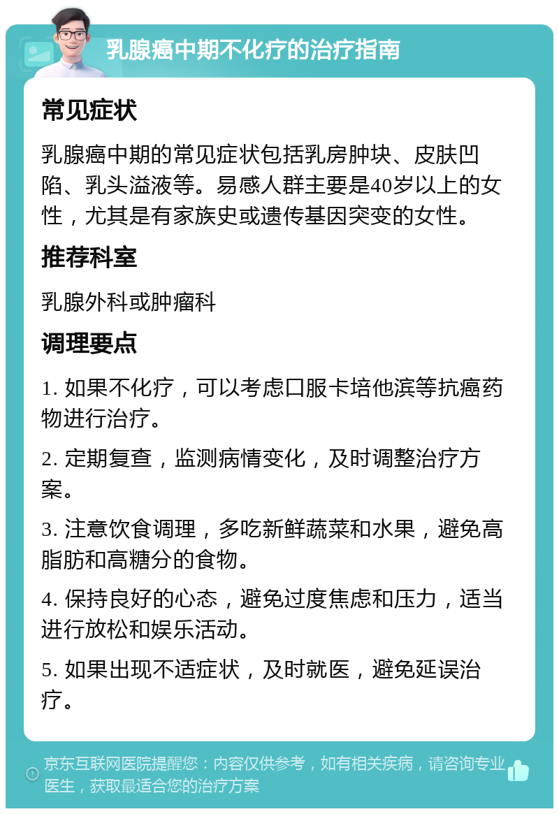 乳腺癌中期不化疗的治疗指南 常见症状 乳腺癌中期的常见症状包括乳房肿块、皮肤凹陷、乳头溢液等。易感人群主要是40岁以上的女性，尤其是有家族史或遗传基因突变的女性。 推荐科室 乳腺外科或肿瘤科 调理要点 1. 如果不化疗，可以考虑口服卡培他滨等抗癌药物进行治疗。 2. 定期复查，监测病情变化，及时调整治疗方案。 3. 注意饮食调理，多吃新鲜蔬菜和水果，避免高脂肪和高糖分的食物。 4. 保持良好的心态，避免过度焦虑和压力，适当进行放松和娱乐活动。 5. 如果出现不适症状，及时就医，避免延误治疗。