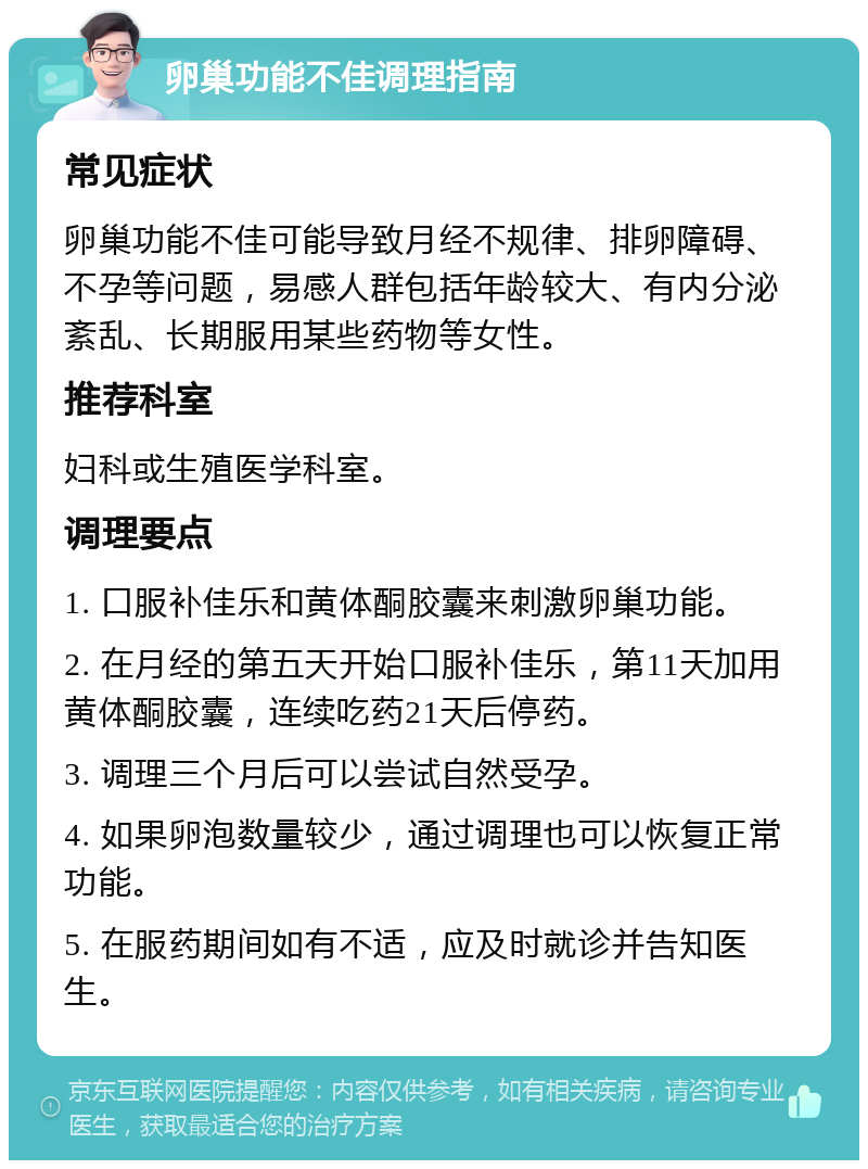 卵巢功能不佳调理指南 常见症状 卵巢功能不佳可能导致月经不规律、排卵障碍、不孕等问题，易感人群包括年龄较大、有内分泌紊乱、长期服用某些药物等女性。 推荐科室 妇科或生殖医学科室。 调理要点 1. 口服补佳乐和黄体酮胶囊来刺激卵巢功能。 2. 在月经的第五天开始口服补佳乐，第11天加用黄体酮胶囊，连续吃药21天后停药。 3. 调理三个月后可以尝试自然受孕。 4. 如果卵泡数量较少，通过调理也可以恢复正常功能。 5. 在服药期间如有不适，应及时就诊并告知医生。