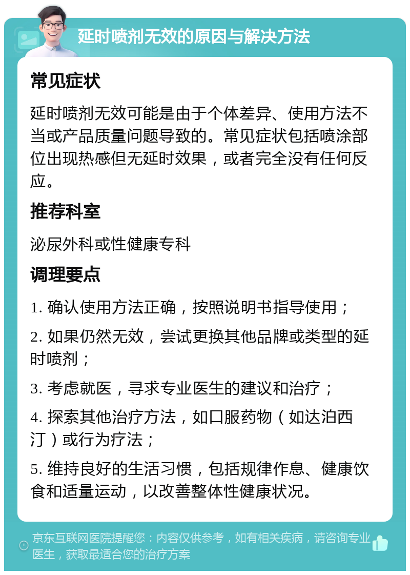 延时喷剂无效的原因与解决方法 常见症状 延时喷剂无效可能是由于个体差异、使用方法不当或产品质量问题导致的。常见症状包括喷涂部位出现热感但无延时效果，或者完全没有任何反应。 推荐科室 泌尿外科或性健康专科 调理要点 1. 确认使用方法正确，按照说明书指导使用； 2. 如果仍然无效，尝试更换其他品牌或类型的延时喷剂； 3. 考虑就医，寻求专业医生的建议和治疗； 4. 探索其他治疗方法，如口服药物（如达泊西汀）或行为疗法； 5. 维持良好的生活习惯，包括规律作息、健康饮食和适量运动，以改善整体性健康状况。