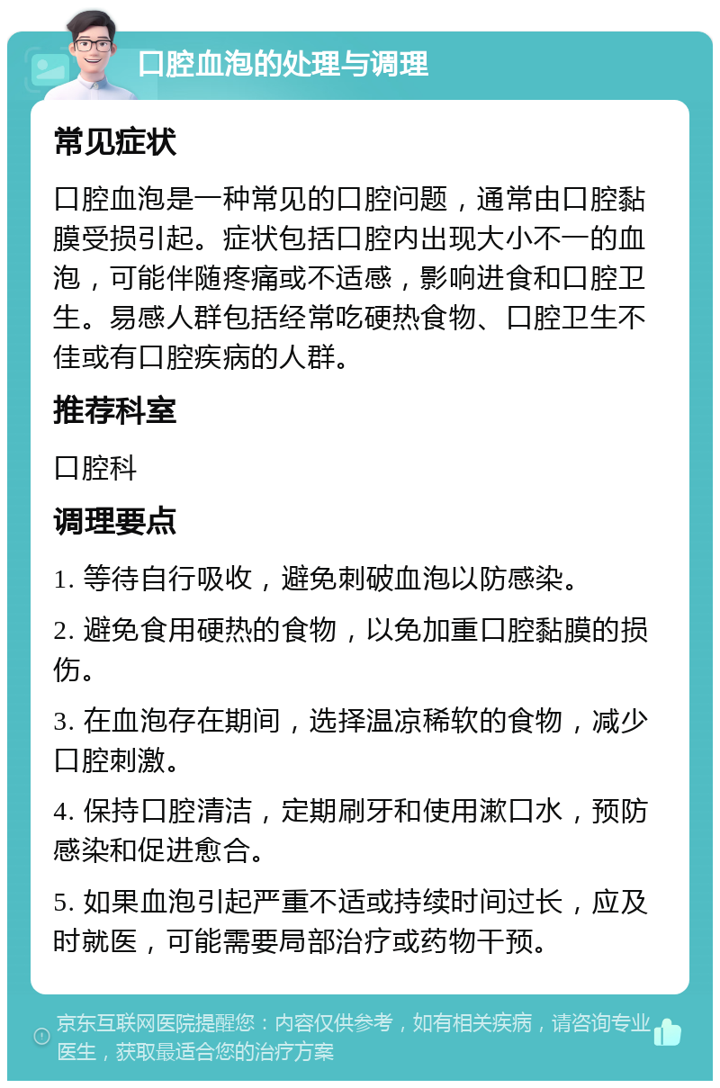 口腔血泡的处理与调理 常见症状 口腔血泡是一种常见的口腔问题，通常由口腔黏膜受损引起。症状包括口腔内出现大小不一的血泡，可能伴随疼痛或不适感，影响进食和口腔卫生。易感人群包括经常吃硬热食物、口腔卫生不佳或有口腔疾病的人群。 推荐科室 口腔科 调理要点 1. 等待自行吸收，避免刺破血泡以防感染。 2. 避免食用硬热的食物，以免加重口腔黏膜的损伤。 3. 在血泡存在期间，选择温凉稀软的食物，减少口腔刺激。 4. 保持口腔清洁，定期刷牙和使用漱口水，预防感染和促进愈合。 5. 如果血泡引起严重不适或持续时间过长，应及时就医，可能需要局部治疗或药物干预。