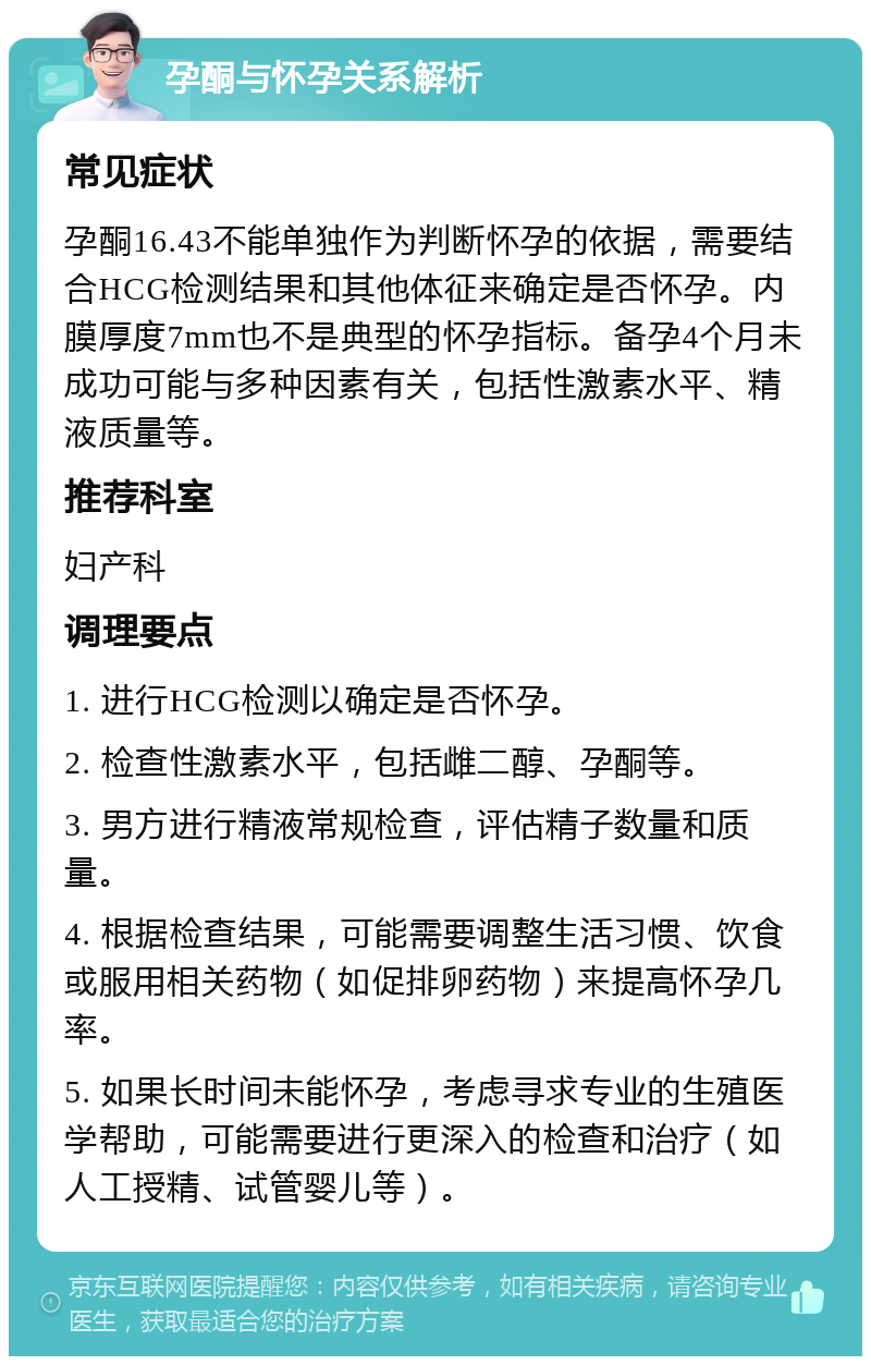 孕酮与怀孕关系解析 常见症状 孕酮16.43不能单独作为判断怀孕的依据，需要结合HCG检测结果和其他体征来确定是否怀孕。内膜厚度7mm也不是典型的怀孕指标。备孕4个月未成功可能与多种因素有关，包括性激素水平、精液质量等。 推荐科室 妇产科 调理要点 1. 进行HCG检测以确定是否怀孕。 2. 检查性激素水平，包括雌二醇、孕酮等。 3. 男方进行精液常规检查，评估精子数量和质量。 4. 根据检查结果，可能需要调整生活习惯、饮食或服用相关药物（如促排卵药物）来提高怀孕几率。 5. 如果长时间未能怀孕，考虑寻求专业的生殖医学帮助，可能需要进行更深入的检查和治疗（如人工授精、试管婴儿等）。