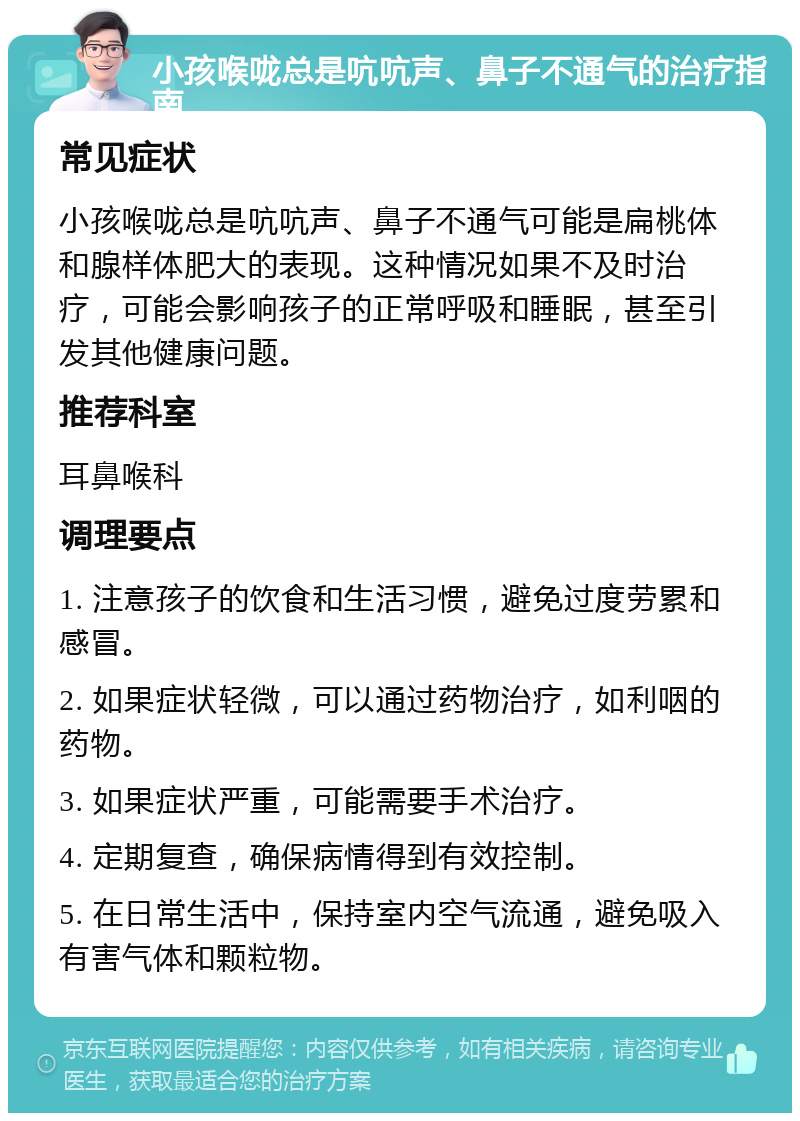 小孩喉咙总是吭吭声、鼻子不通气的治疗指南 常见症状 小孩喉咙总是吭吭声、鼻子不通气可能是扁桃体和腺样体肥大的表现。这种情况如果不及时治疗，可能会影响孩子的正常呼吸和睡眠，甚至引发其他健康问题。 推荐科室 耳鼻喉科 调理要点 1. 注意孩子的饮食和生活习惯，避免过度劳累和感冒。 2. 如果症状轻微，可以通过药物治疗，如利咽的药物。 3. 如果症状严重，可能需要手术治疗。 4. 定期复查，确保病情得到有效控制。 5. 在日常生活中，保持室内空气流通，避免吸入有害气体和颗粒物。