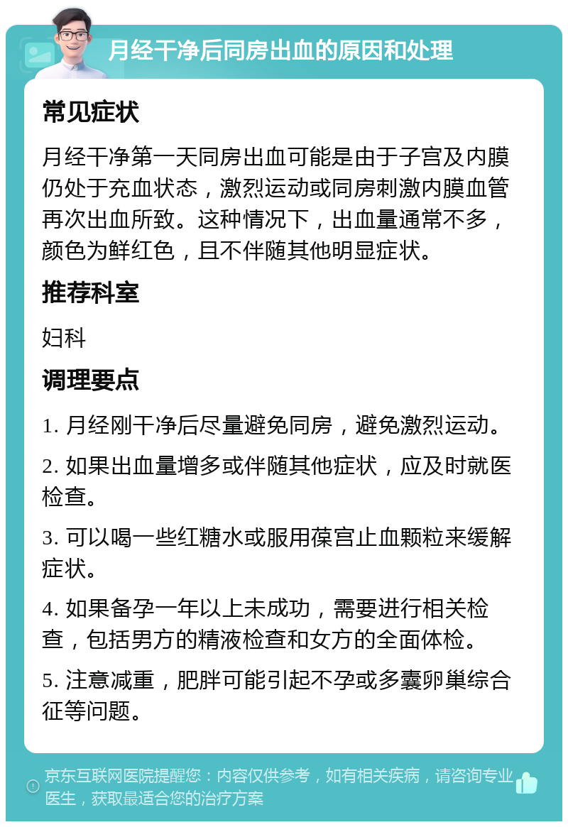 月经干净后同房出血的原因和处理 常见症状 月经干净第一天同房出血可能是由于子宫及内膜仍处于充血状态，激烈运动或同房刺激内膜血管再次出血所致。这种情况下，出血量通常不多，颜色为鲜红色，且不伴随其他明显症状。 推荐科室 妇科 调理要点 1. 月经刚干净后尽量避免同房，避免激烈运动。 2. 如果出血量增多或伴随其他症状，应及时就医检查。 3. 可以喝一些红糖水或服用葆宫止血颗粒来缓解症状。 4. 如果备孕一年以上未成功，需要进行相关检查，包括男方的精液检查和女方的全面体检。 5. 注意减重，肥胖可能引起不孕或多囊卵巢综合征等问题。