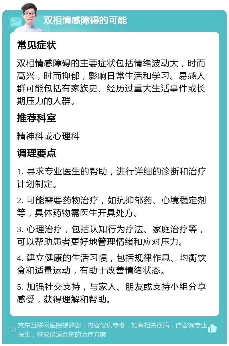 双相情感障碍的可能 常见症状 双相情感障碍的主要症状包括情绪波动大，时而高兴，时而抑郁，影响日常生活和学习。易感人群可能包括有家族史、经历过重大生活事件或长期压力的人群。 推荐科室 精神科或心理科 调理要点 1. 寻求专业医生的帮助，进行详细的诊断和治疗计划制定。 2. 可能需要药物治疗，如抗抑郁药、心境稳定剂等，具体药物需医生开具处方。 3. 心理治疗，包括认知行为疗法、家庭治疗等，可以帮助患者更好地管理情绪和应对压力。 4. 建立健康的生活习惯，包括规律作息、均衡饮食和适量运动，有助于改善情绪状态。 5. 加强社交支持，与家人、朋友或支持小组分享感受，获得理解和帮助。