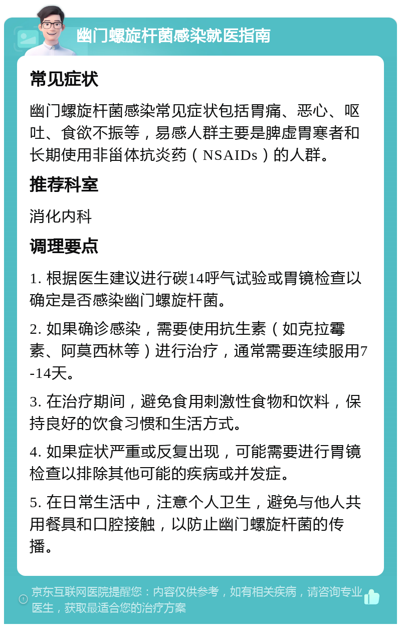 幽门螺旋杆菌感染就医指南 常见症状 幽门螺旋杆菌感染常见症状包括胃痛、恶心、呕吐、食欲不振等，易感人群主要是脾虚胃寒者和长期使用非甾体抗炎药（NSAIDs）的人群。 推荐科室 消化内科 调理要点 1. 根据医生建议进行碳14呼气试验或胃镜检查以确定是否感染幽门螺旋杆菌。 2. 如果确诊感染，需要使用抗生素（如克拉霉素、阿莫西林等）进行治疗，通常需要连续服用7-14天。 3. 在治疗期间，避免食用刺激性食物和饮料，保持良好的饮食习惯和生活方式。 4. 如果症状严重或反复出现，可能需要进行胃镜检查以排除其他可能的疾病或并发症。 5. 在日常生活中，注意个人卫生，避免与他人共用餐具和口腔接触，以防止幽门螺旋杆菌的传播。