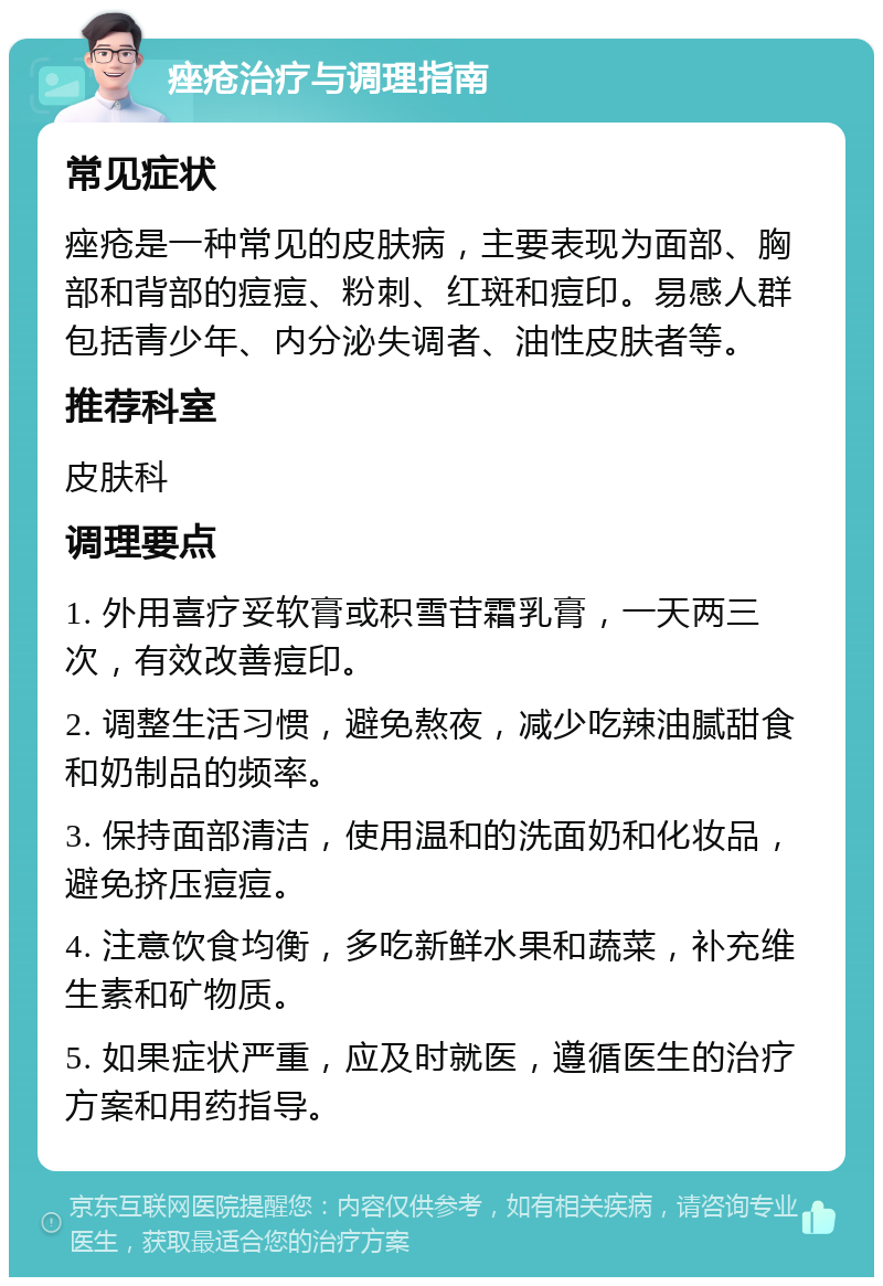 痤疮治疗与调理指南 常见症状 痤疮是一种常见的皮肤病，主要表现为面部、胸部和背部的痘痘、粉刺、红斑和痘印。易感人群包括青少年、内分泌失调者、油性皮肤者等。 推荐科室 皮肤科 调理要点 1. 外用喜疗妥软膏或积雪苷霜乳膏，一天两三次，有效改善痘印。 2. 调整生活习惯，避免熬夜，减少吃辣油腻甜食和奶制品的频率。 3. 保持面部清洁，使用温和的洗面奶和化妆品，避免挤压痘痘。 4. 注意饮食均衡，多吃新鲜水果和蔬菜，补充维生素和矿物质。 5. 如果症状严重，应及时就医，遵循医生的治疗方案和用药指导。