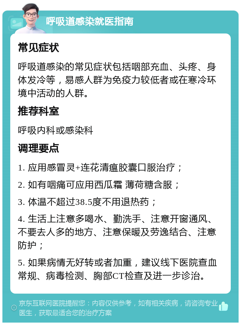 呼吸道感染就医指南 常见症状 呼吸道感染的常见症状包括咽部充血、头疼、身体发冷等，易感人群为免疫力较低者或在寒冷环境中活动的人群。 推荐科室 呼吸内科或感染科 调理要点 1. 应用感冒灵+连花清瘟胶囊口服治疗； 2. 如有咽痛可应用西瓜霜 薄荷糖含服； 3. 体温不超过38.5度不用退热药； 4. 生活上注意多喝水、勤洗手、注意开窗通风、不要去人多的地方、注意保暖及劳逸结合、注意防护； 5. 如果病情无好转或者加重，建议线下医院查血常规、病毒检测、胸部CT检查及进一步诊治。