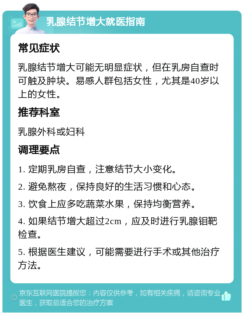 乳腺结节增大就医指南 常见症状 乳腺结节增大可能无明显症状，但在乳房自查时可触及肿块。易感人群包括女性，尤其是40岁以上的女性。 推荐科室 乳腺外科或妇科 调理要点 1. 定期乳房自查，注意结节大小变化。 2. 避免熬夜，保持良好的生活习惯和心态。 3. 饮食上应多吃蔬菜水果，保持均衡营养。 4. 如果结节增大超过2cm，应及时进行乳腺钼靶检查。 5. 根据医生建议，可能需要进行手术或其他治疗方法。