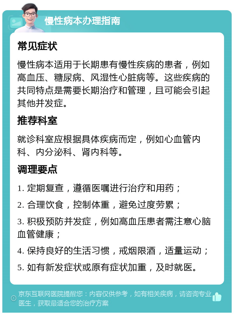 慢性病本办理指南 常见症状 慢性病本适用于长期患有慢性疾病的患者，例如高血压、糖尿病、风湿性心脏病等。这些疾病的共同特点是需要长期治疗和管理，且可能会引起其他并发症。 推荐科室 就诊科室应根据具体疾病而定，例如心血管内科、内分泌科、肾内科等。 调理要点 1. 定期复查，遵循医嘱进行治疗和用药； 2. 合理饮食，控制体重，避免过度劳累； 3. 积极预防并发症，例如高血压患者需注意心脑血管健康； 4. 保持良好的生活习惯，戒烟限酒，适量运动； 5. 如有新发症状或原有症状加重，及时就医。