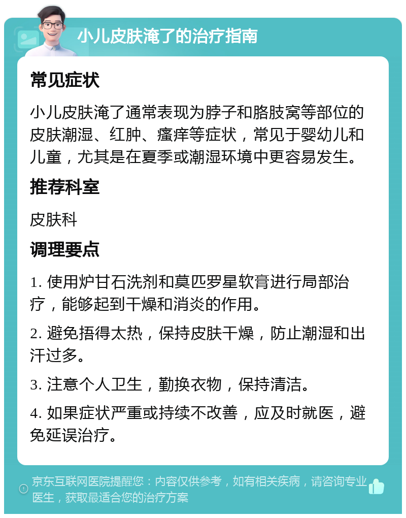 小儿皮肤淹了的治疗指南 常见症状 小儿皮肤淹了通常表现为脖子和胳肢窝等部位的皮肤潮湿、红肿、瘙痒等症状，常见于婴幼儿和儿童，尤其是在夏季或潮湿环境中更容易发生。 推荐科室 皮肤科 调理要点 1. 使用炉甘石洗剂和莫匹罗星软膏进行局部治疗，能够起到干燥和消炎的作用。 2. 避免捂得太热，保持皮肤干燥，防止潮湿和出汗过多。 3. 注意个人卫生，勤换衣物，保持清洁。 4. 如果症状严重或持续不改善，应及时就医，避免延误治疗。