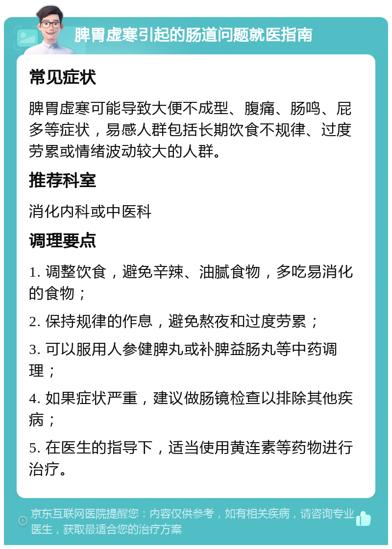 脾胃虚寒引起的肠道问题就医指南 常见症状 脾胃虚寒可能导致大便不成型、腹痛、肠鸣、屁多等症状，易感人群包括长期饮食不规律、过度劳累或情绪波动较大的人群。 推荐科室 消化内科或中医科 调理要点 1. 调整饮食，避免辛辣、油腻食物，多吃易消化的食物； 2. 保持规律的作息，避免熬夜和过度劳累； 3. 可以服用人参健脾丸或补脾益肠丸等中药调理； 4. 如果症状严重，建议做肠镜检查以排除其他疾病； 5. 在医生的指导下，适当使用黄连素等药物进行治疗。