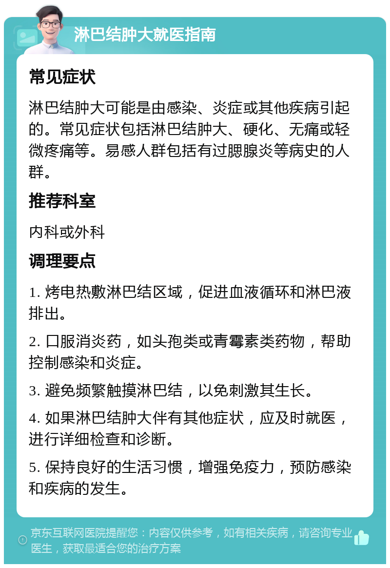 淋巴结肿大就医指南 常见症状 淋巴结肿大可能是由感染、炎症或其他疾病引起的。常见症状包括淋巴结肿大、硬化、无痛或轻微疼痛等。易感人群包括有过腮腺炎等病史的人群。 推荐科室 内科或外科 调理要点 1. 烤电热敷淋巴结区域，促进血液循环和淋巴液排出。 2. 口服消炎药，如头孢类或青霉素类药物，帮助控制感染和炎症。 3. 避免频繁触摸淋巴结，以免刺激其生长。 4. 如果淋巴结肿大伴有其他症状，应及时就医，进行详细检查和诊断。 5. 保持良好的生活习惯，增强免疫力，预防感染和疾病的发生。